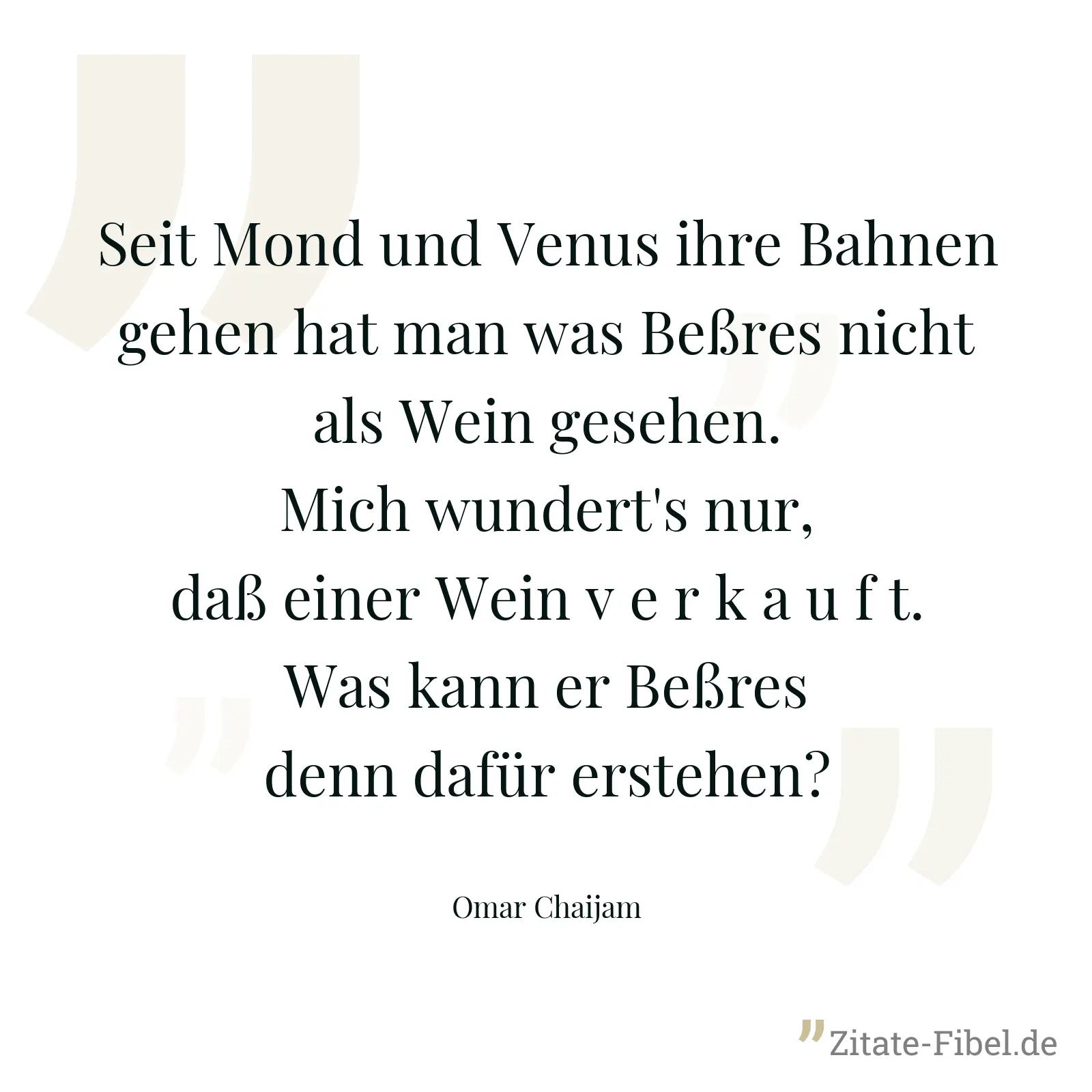 Seit Mond und Venus ihre Bahnen gehen hat man was Beßres nicht als Wein gesehen. Mich wundert's nur, daß einer Wein v e r k a u f t. Was kann er Beßres denn dafür erstehen? - Omar Chaijam