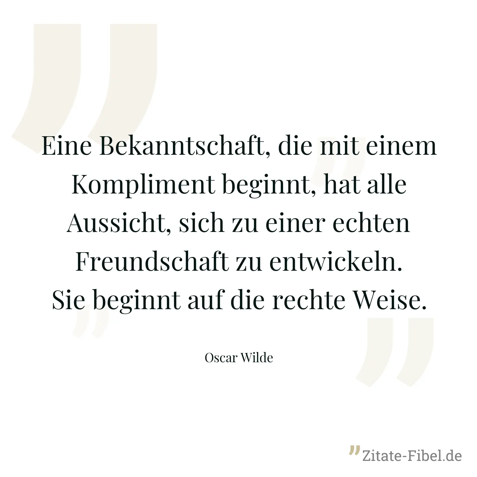 Eine Bekanntschaft, die mit einem Kompliment beginnt, hat alle Aussicht, sich zu einer echten Freundschaft zu entwickeln. Sie beginnt auf die rechte Weise. - Oscar Wilde