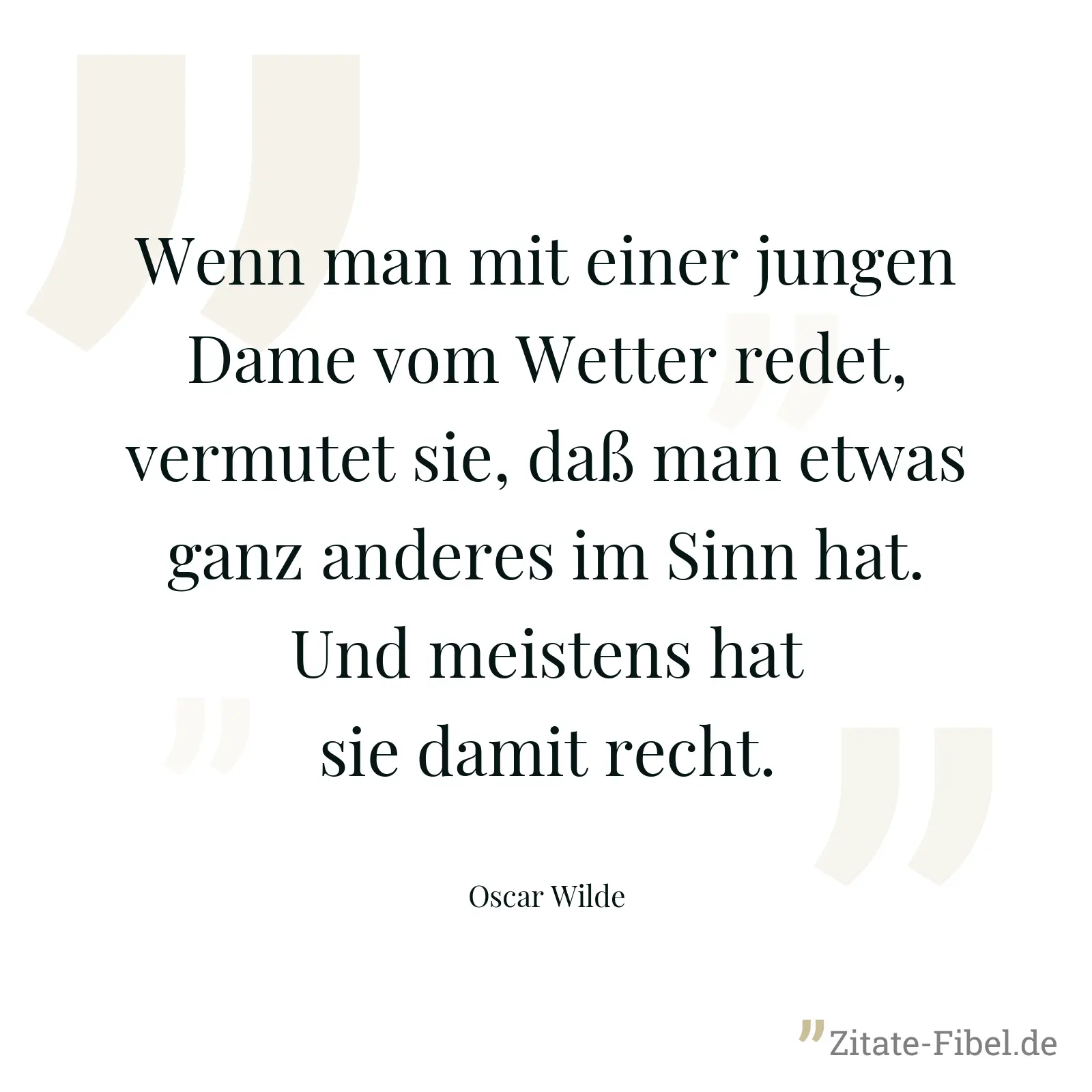 Wenn man mit einer jungen Dame vom Wetter redet, vermutet sie, daß man etwas ganz anderes im Sinn hat. Und meistens hat sie damit recht. - Oscar Wilde
