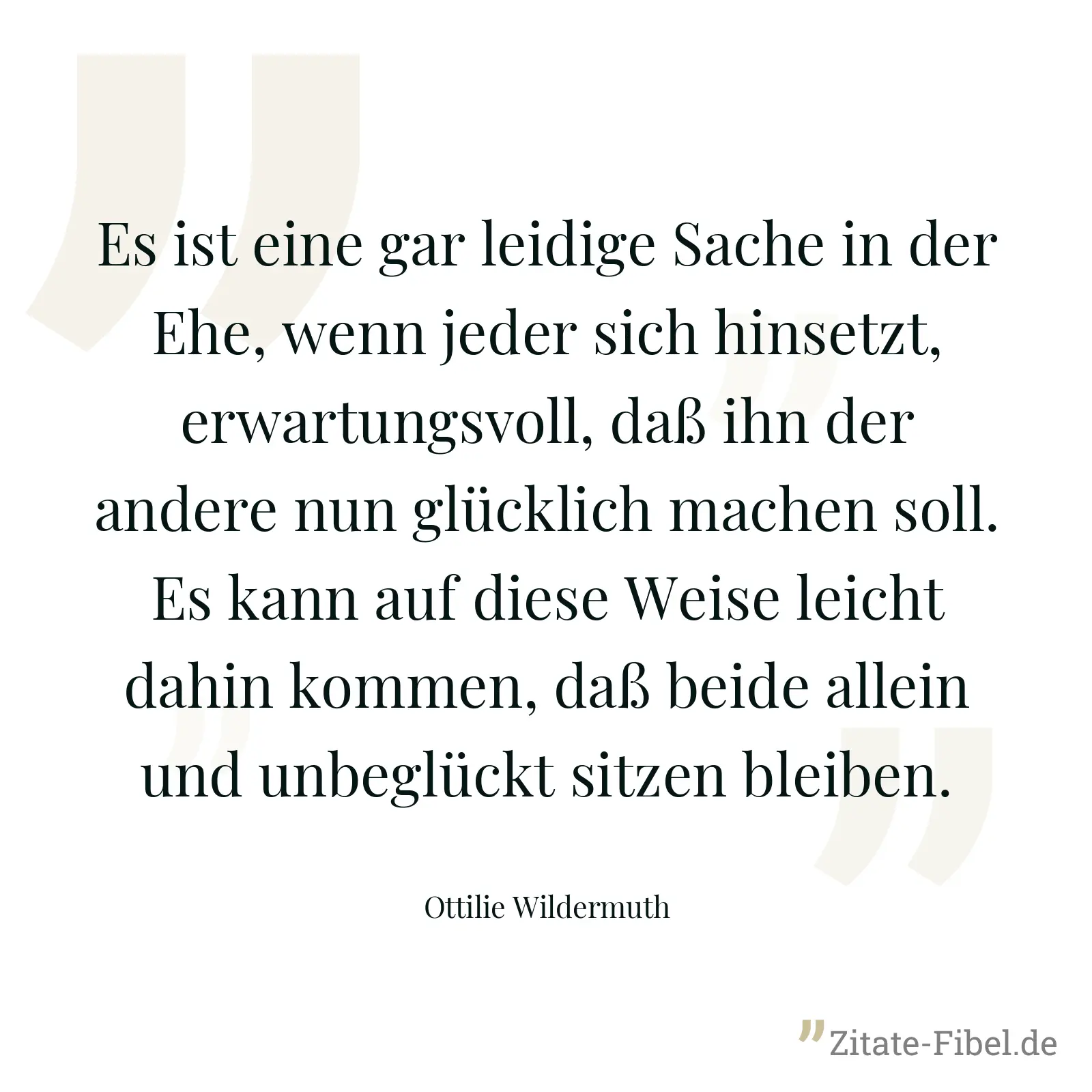 Es ist eine gar leidige Sache in der Ehe, wenn jeder sich hinsetzt, erwartungsvoll, daß ihn der andere nun glücklich machen soll. Es kann auf diese Weise leicht dahin kommen, daß beide allein und unbeglückt sitzen bleiben. - Ottilie Wildermuth