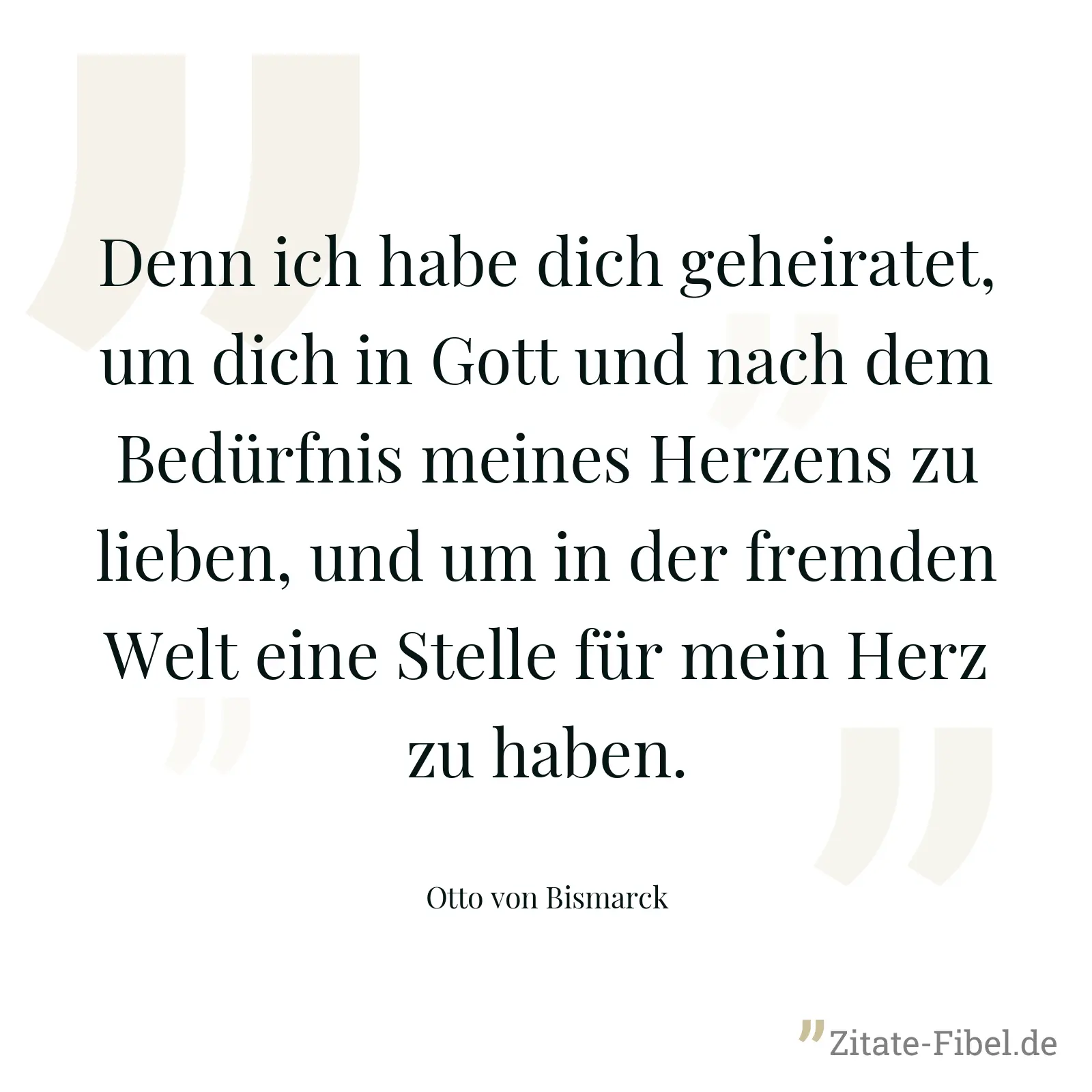 Denn ich habe dich geheiratet, um dich in Gott und nach dem Bedürfnis meines Herzens zu lieben, und um in der fremden Welt eine Stelle für mein Herz zu haben. - Otto von Bismarck