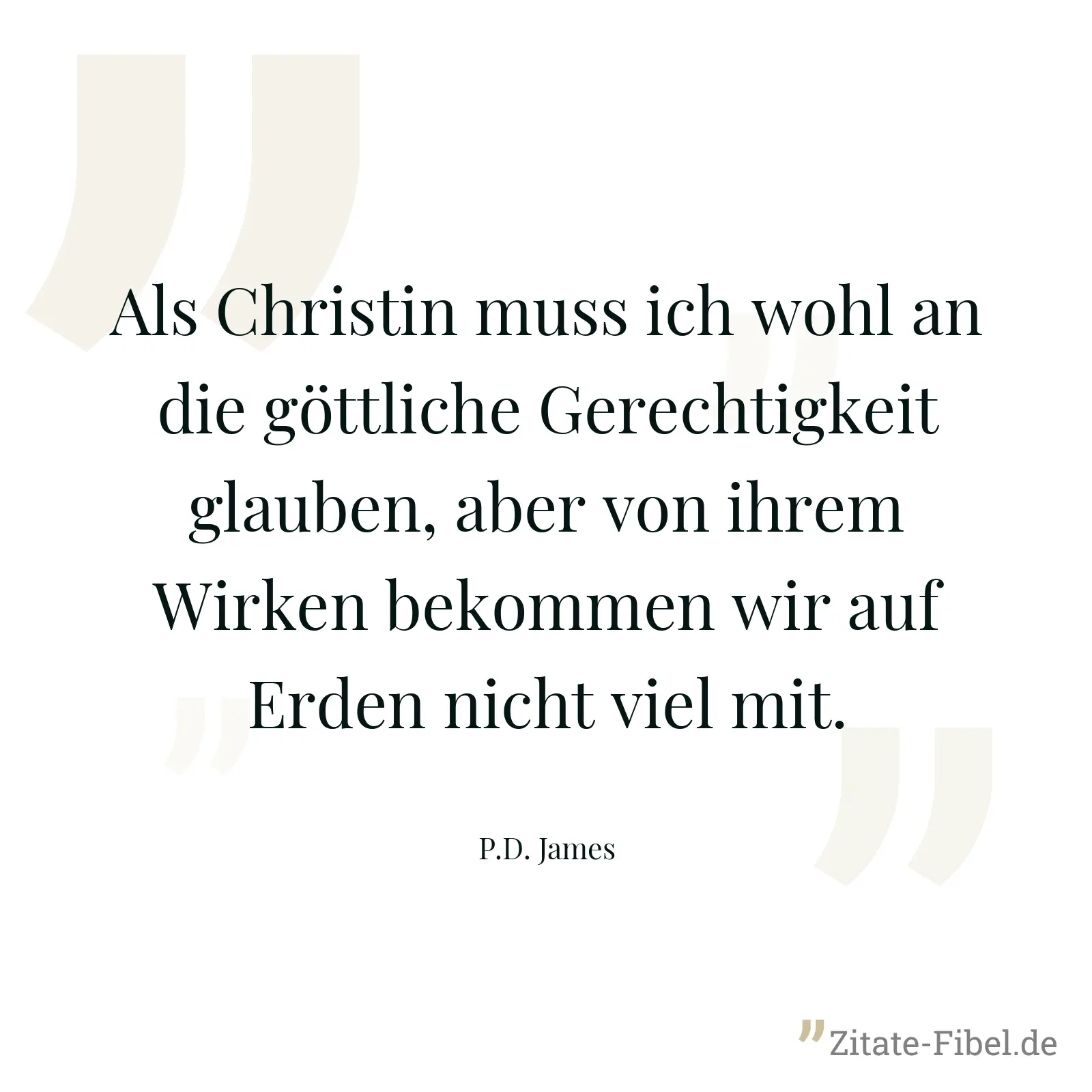 Als Christin muss ich wohl an die göttliche Gerechtigkeit glauben, aber von ihrem Wirken bekommen wir auf Erden nicht viel mit. - P.D. James