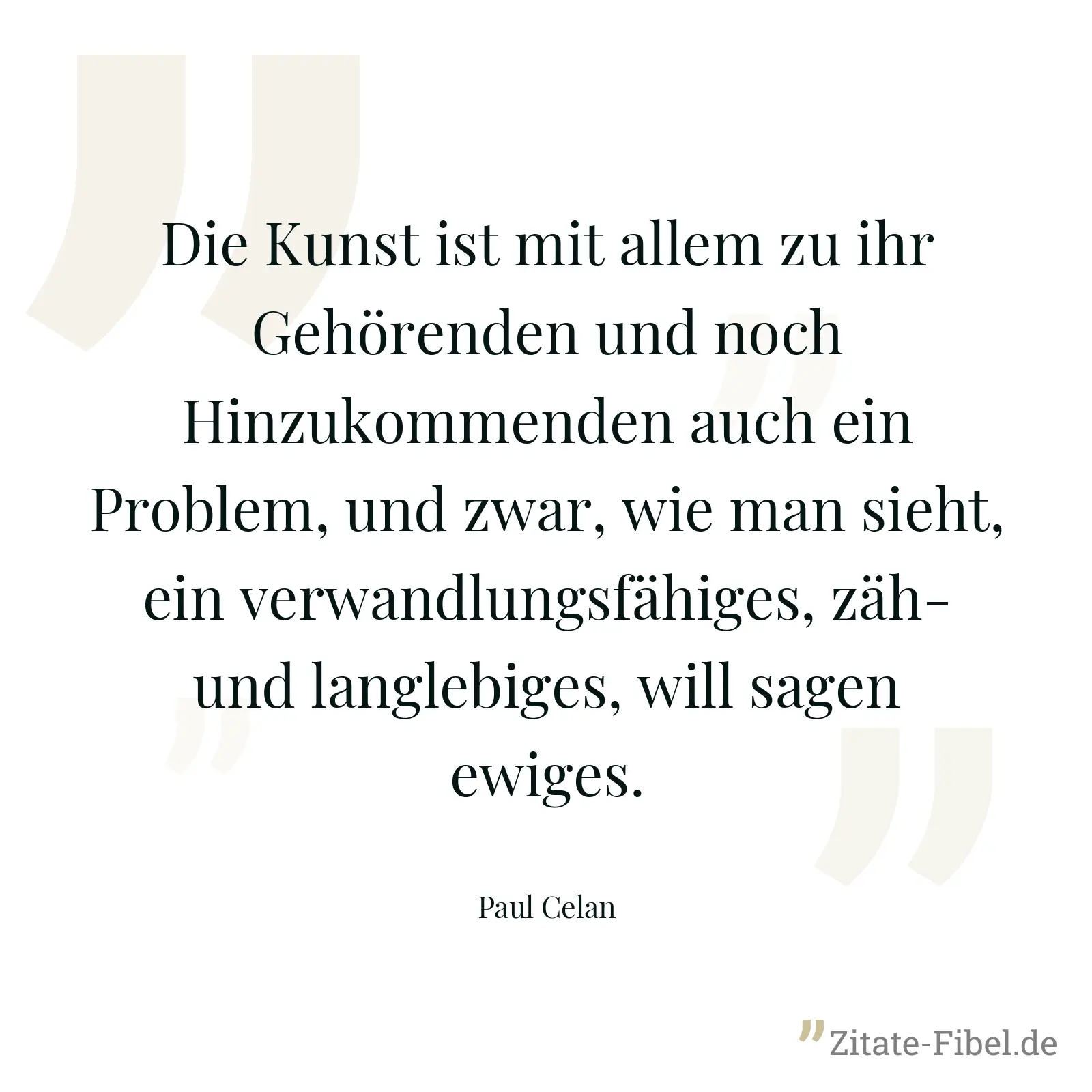 Die Kunst ist mit allem zu ihr Gehörenden und noch Hinzukommenden auch ein Problem, und zwar, wie man sieht, ein verwandlungsfähiges, zäh- und langlebiges, will sagen ewiges. - Paul Celan