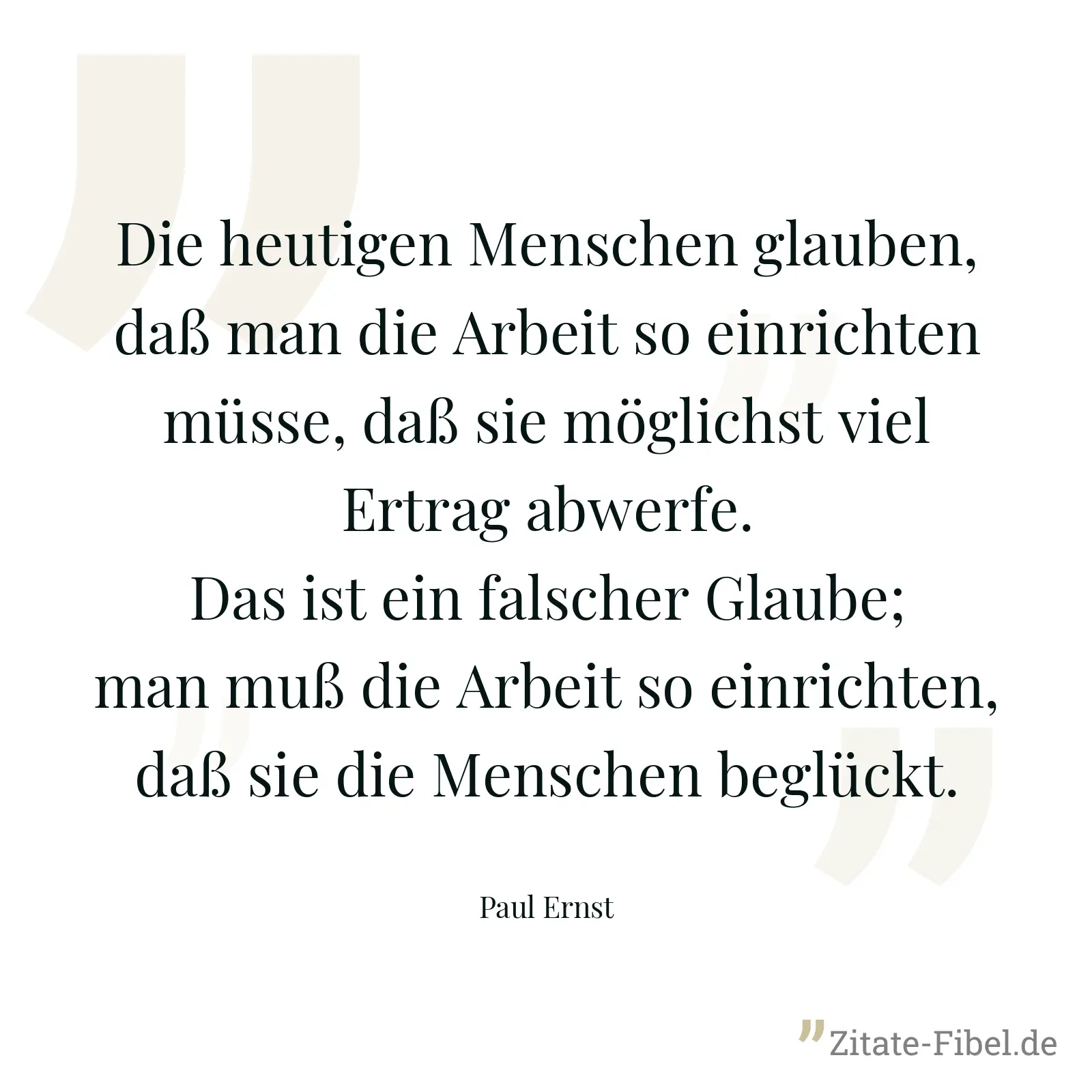 Die heutigen Menschen glauben, daß man die Arbeit so einrichten müsse, daß sie möglichst viel Ertrag abwerfe. Das ist ein falscher Glaube; man muß die Arbeit so einrichten, daß sie die Menschen beglückt. - Paul Ernst