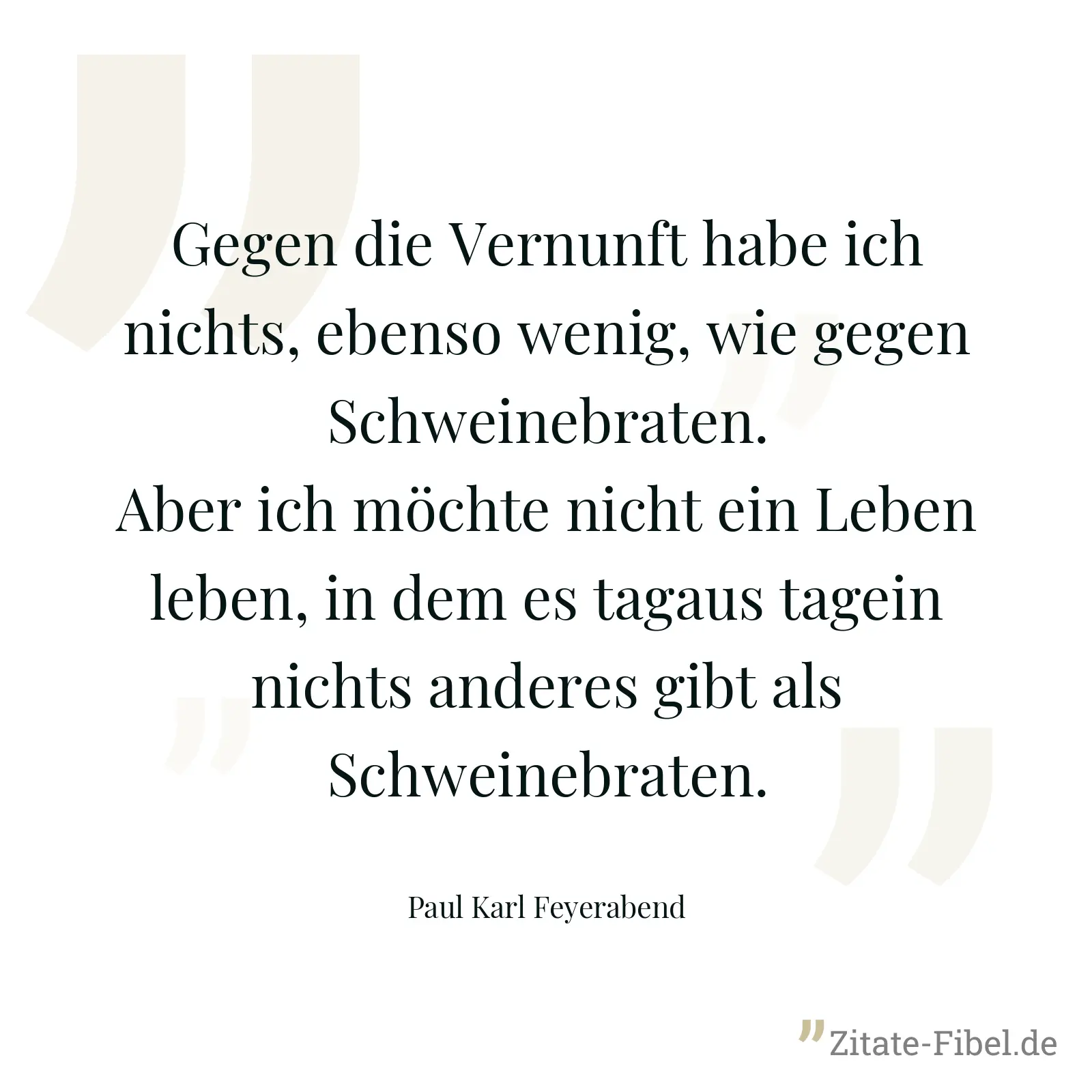 Gegen die Vernunft habe ich nichts, ebenso wenig, wie gegen Schweinebraten. Aber ich möchte nicht ein Leben leben, in dem es tagaus tagein nichts anderes gibt als Schweinebraten. - Paul Karl Feyerabend