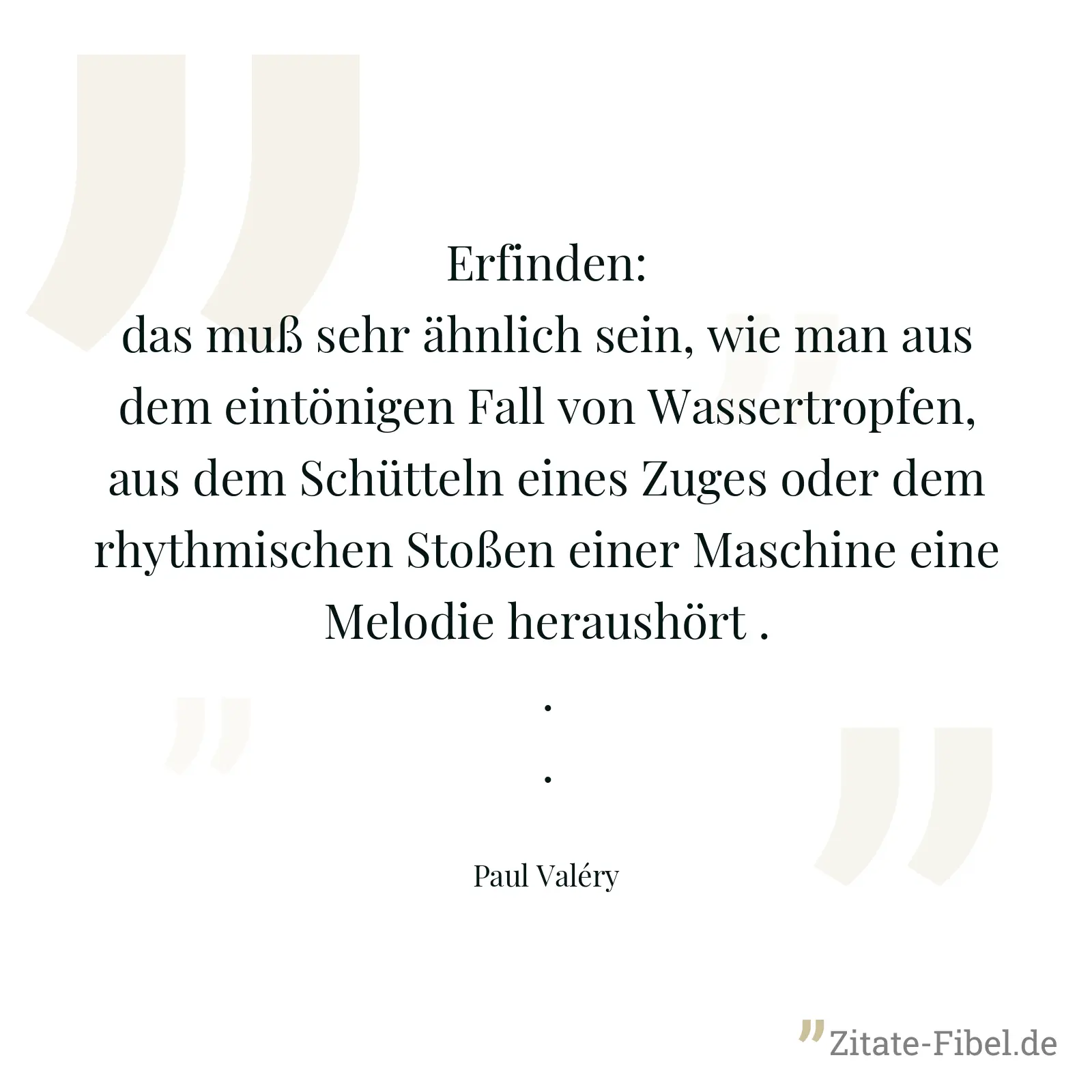 Erfinden: das muß sehr ähnlich sein, wie man aus dem eintönigen Fall von Wassertropfen, aus dem Schütteln eines Zuges oder dem rhythmischen Stoßen einer Maschine eine Melodie heraushört ... - Paul Valéry