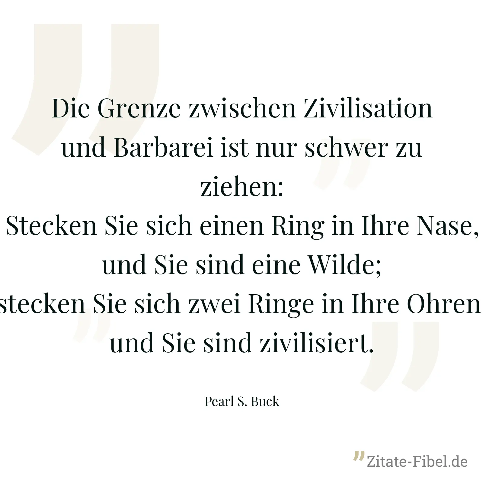 Die Grenze zwischen Zivilisation und Barbarei ist nur schwer zu ziehen: Stecken Sie sich einen Ring in Ihre Nase, und Sie sind eine Wilde; stecken Sie sich zwei Ringe in Ihre Ohren, und Sie sind zivilisiert. - Pearl S. Buck
