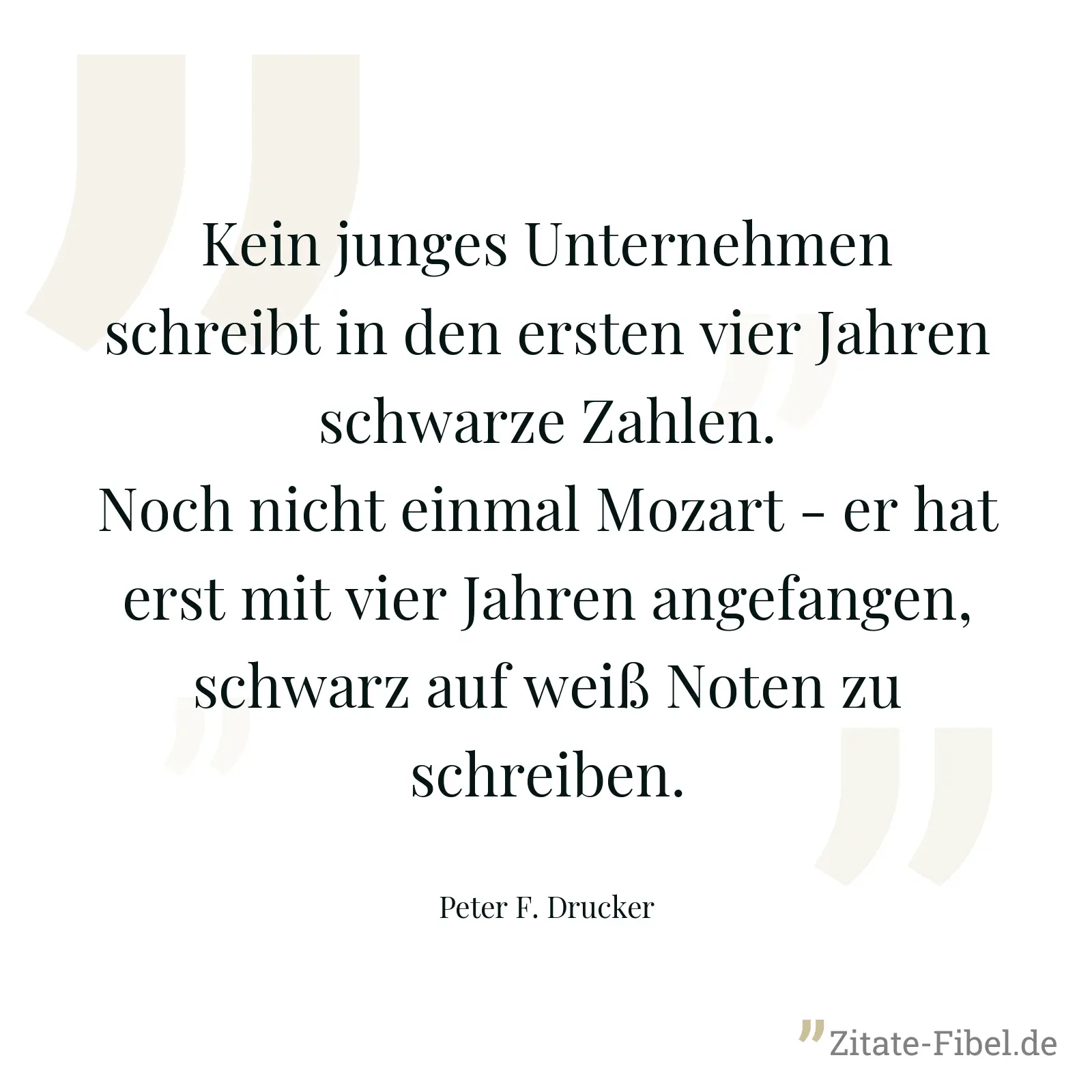 Kein junges Unternehmen schreibt in den ersten vier Jahren schwarze Zahlen. Noch nicht einmal Mozart - er hat erst mit vier Jahren angefangen, schwarz auf weiß Noten zu schreiben. - Peter F. Drucker