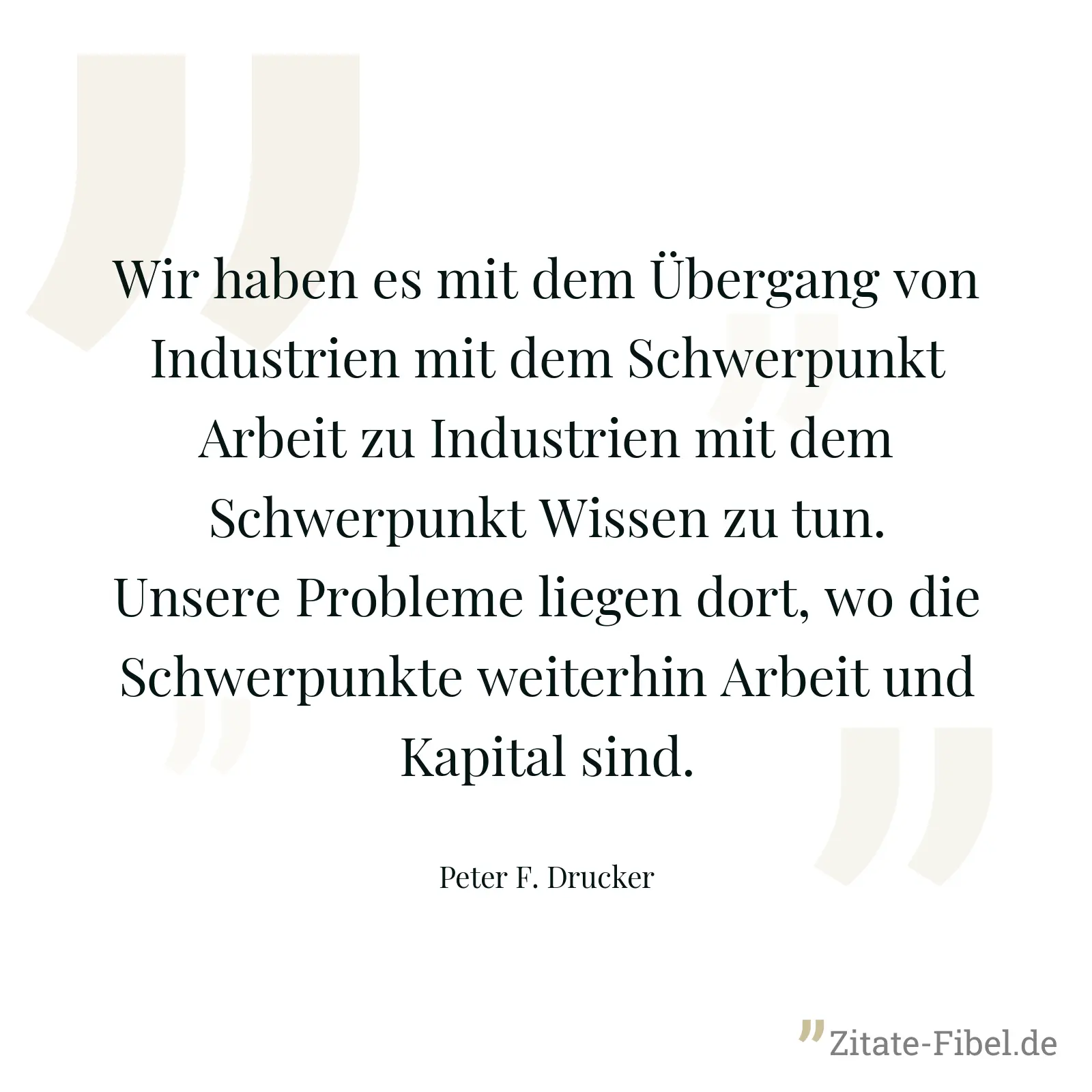 Wir haben es mit dem Übergang von Industrien mit dem Schwerpunkt Arbeit zu Industrien mit dem Schwerpunkt Wissen zu tun. Unsere Probleme liegen dort, wo die Schwerpunkte weiterhin Arbeit und Kapital sind. - Peter F. Drucker