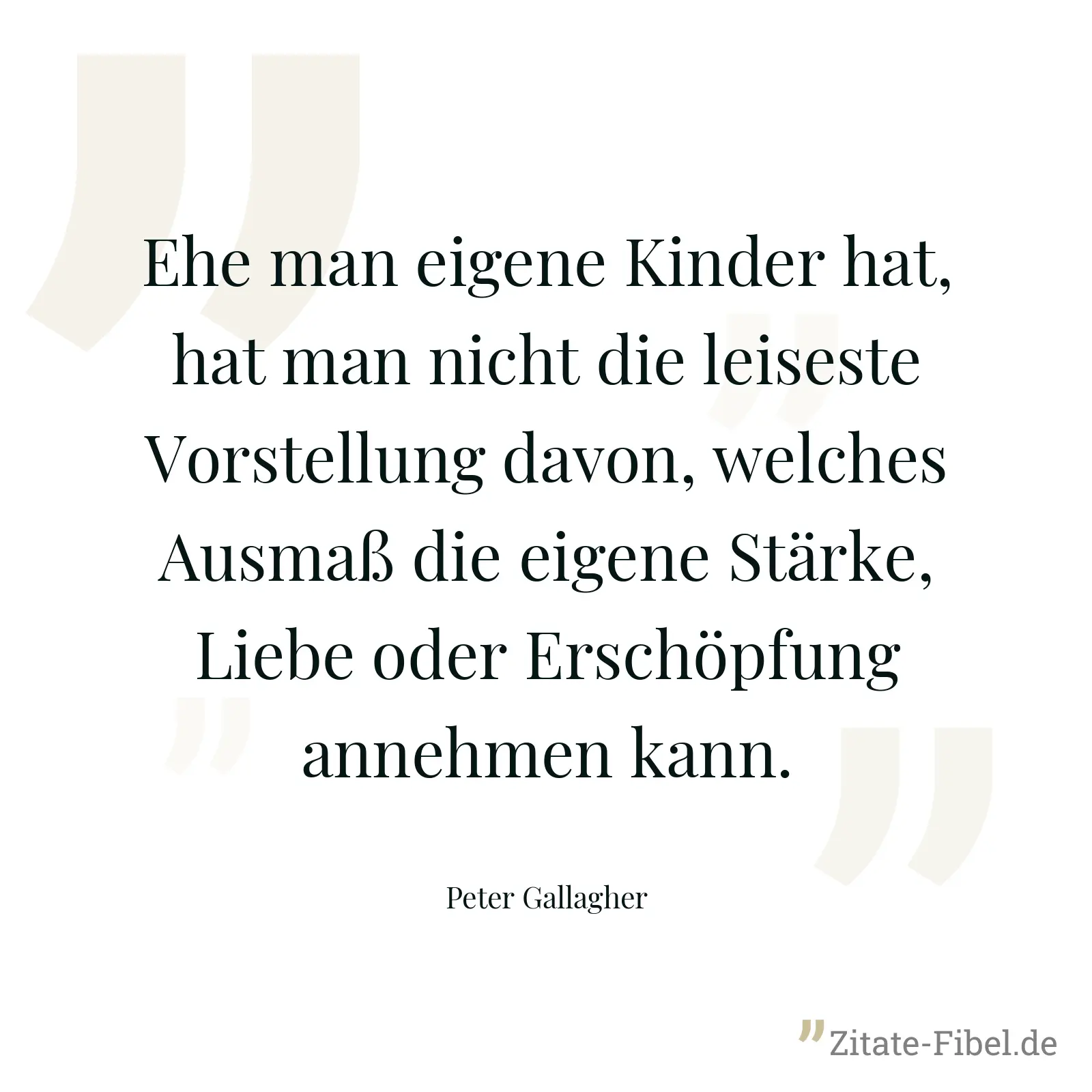Ehe man eigene Kinder hat, hat man nicht die leiseste Vorstellung davon, welches Ausmaß die eigene Stärke, Liebe oder Erschöpfung annehmen kann. - Peter Gallagher