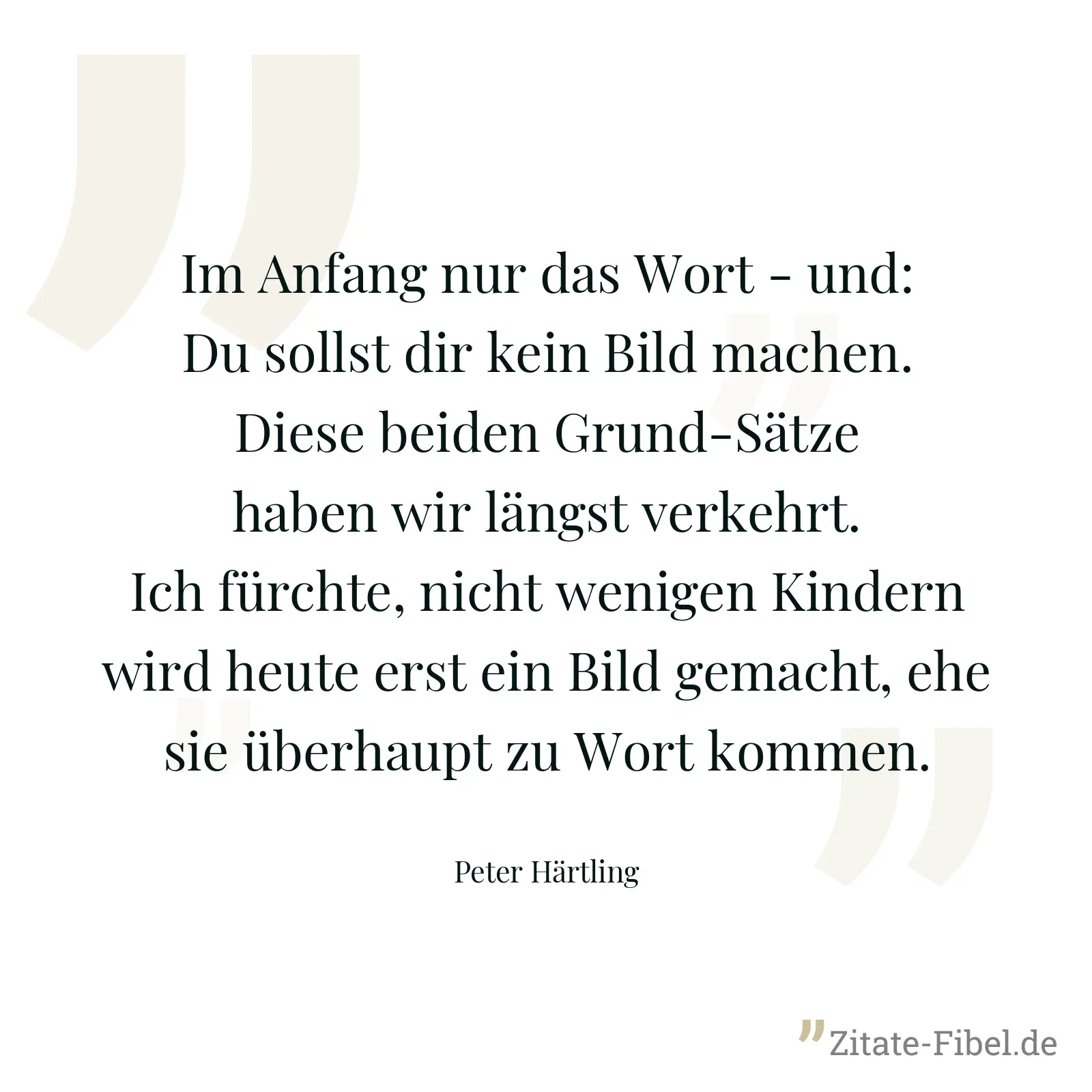 Im Anfang nur das Wort - und: Du sollst dir kein Bild machen. Diese beiden Grund-Sätze haben wir längst verkehrt. Ich fürchte, nicht wenigen Kindern wird heute erst ein Bild gemacht, ehe sie überhaupt zu Wort kommen. - Peter Härtling