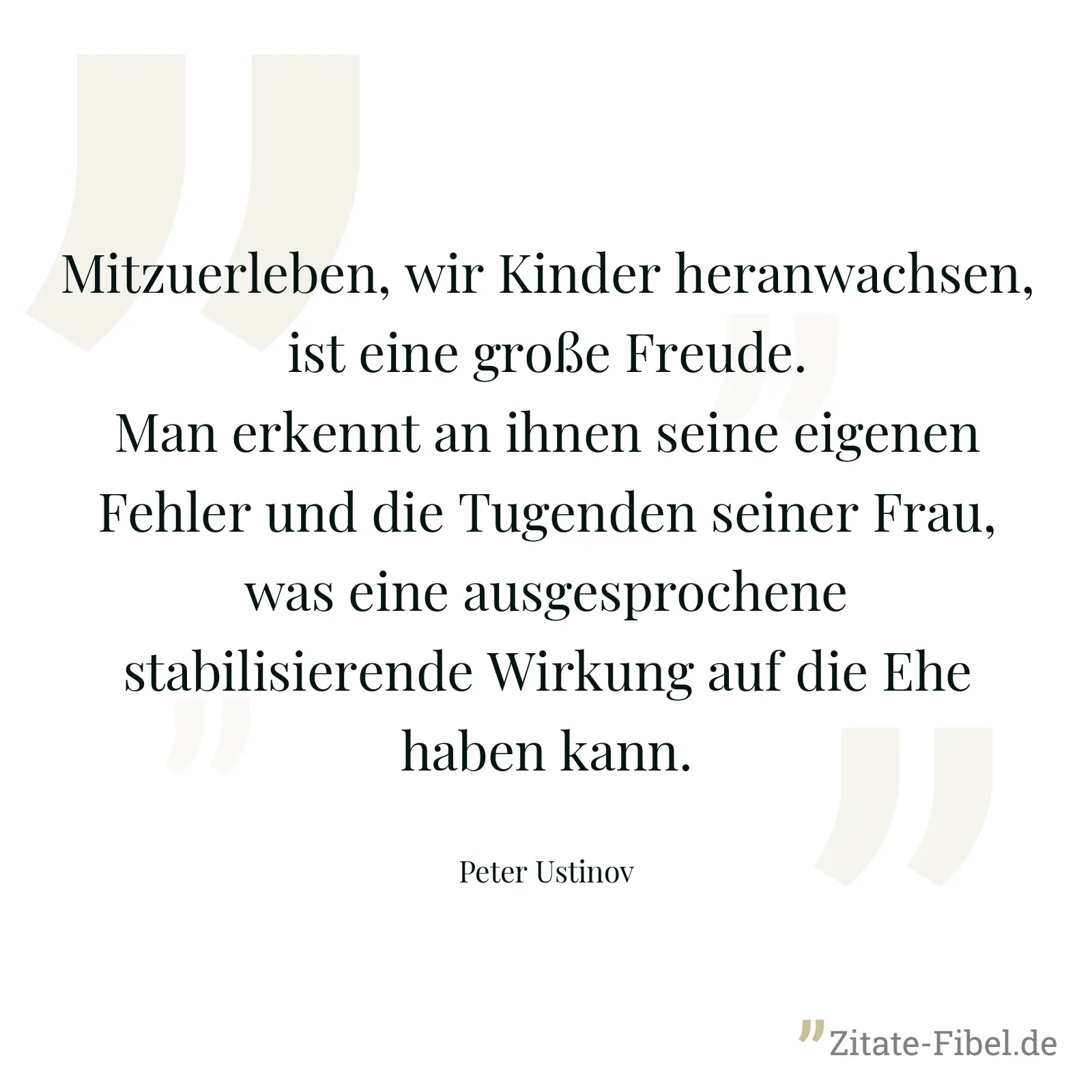Mitzuerleben, wir Kinder heranwachsen, ist eine große Freude. Man erkennt an ihnen seine eigenen Fehler und die Tugenden seiner Frau, was eine ausgesprochene stabilisierende Wirkung auf die Ehe haben kann. - Peter Ustinov