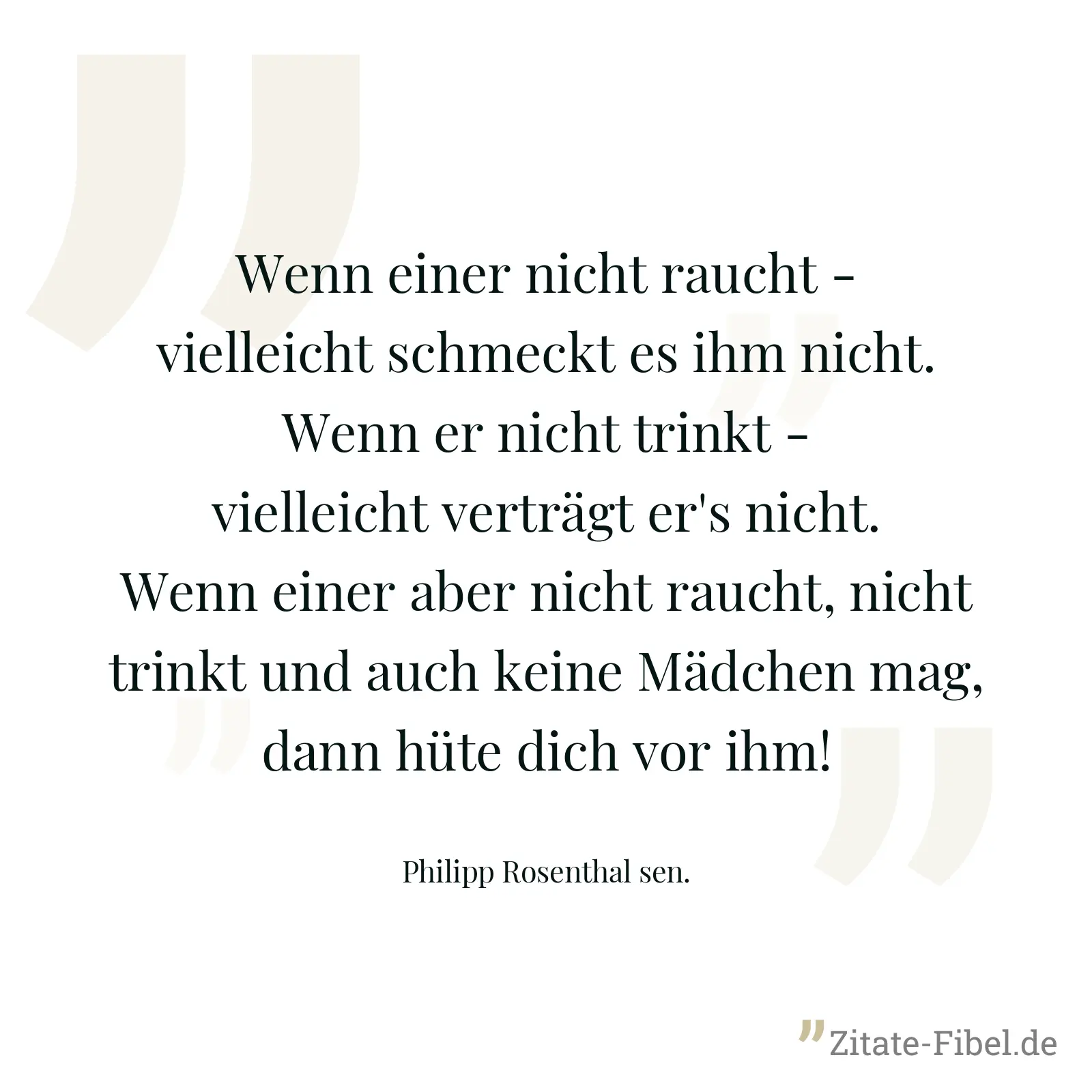 Wenn einer nicht raucht - vielleicht schmeckt es ihm nicht. Wenn er nicht trinkt - vielleicht verträgt er's nicht. Wenn einer aber nicht raucht, nicht trinkt und auch keine Mädchen mag, dann hüte dich vor ihm! - Philipp Rosenthal sen.