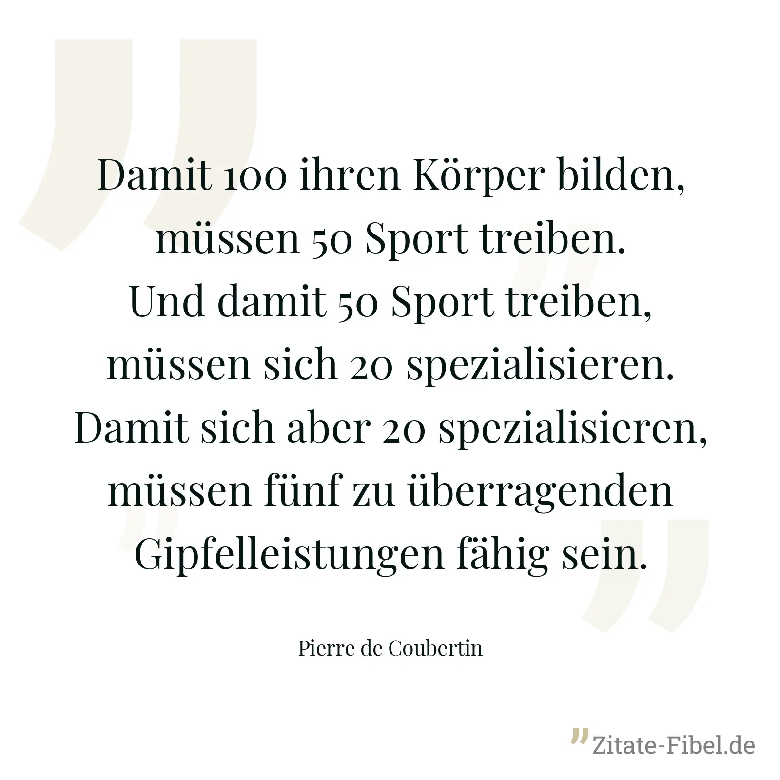 Damit 100 ihren Körper bilden, müssen 50 Sport treiben. Und damit 50 Sport treiben, müssen sich 20 spezialisieren. Damit sich aber 20 spezialisieren, müssen fünf zu überragenden Gipfelleistungen fähig sein. - Pierre de Coubertin