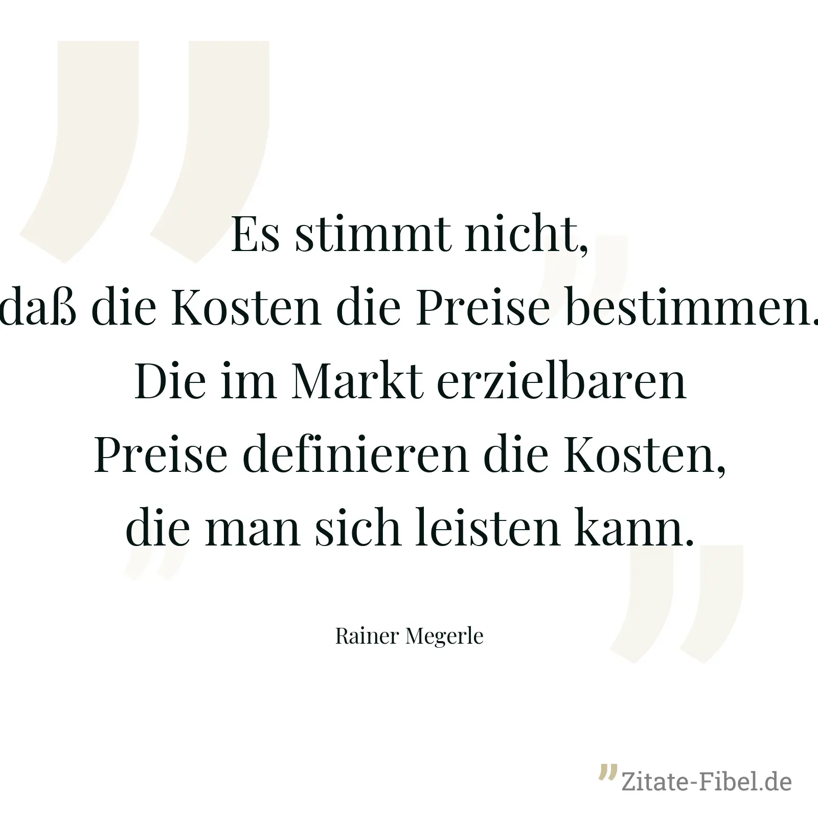 Es stimmt nicht, daß die Kosten die Preise bestimmen. Die im Markt erzielbaren Preise definieren die Kosten, die man sich leisten kann. - Rainer Megerle