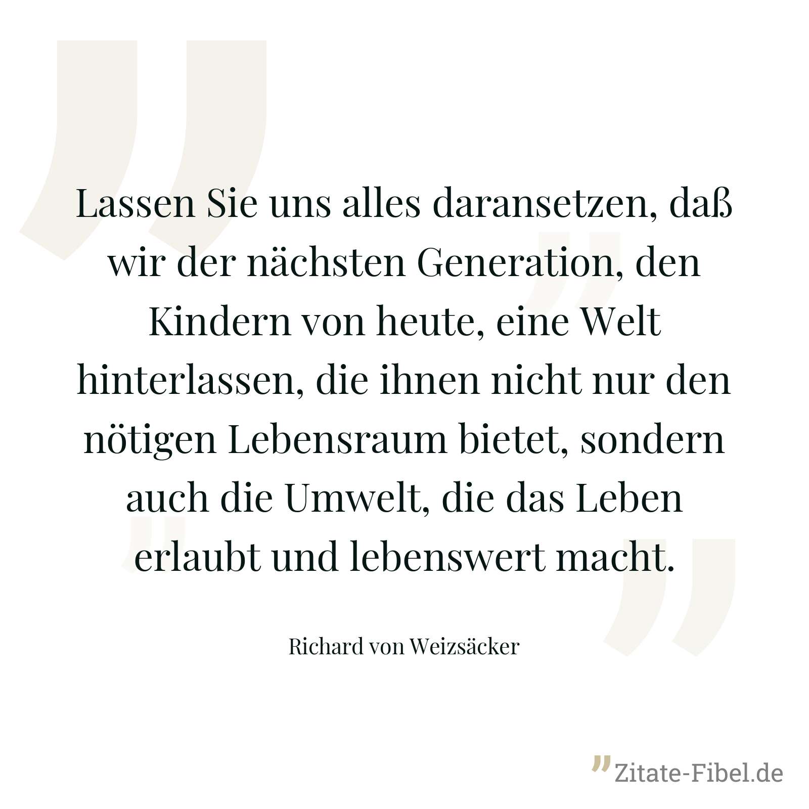 Lassen Sie uns alles daransetzen, daß wir der nächsten Generation, den Kindern von heute, eine Welt hinterlassen, die ihnen nicht nur den nötigen Lebensraum bietet, sondern auch die Umwelt, die das Leben erlaubt und lebenswert macht. - Richard von Weizsäcker