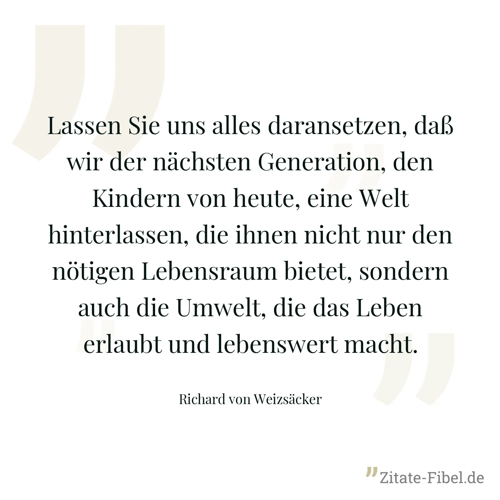 Lassen Sie uns alles daransetzen, daß wir der nächsten Generation, den Kindern von heute, eine Welt hinterlassen, die ihnen nicht nur den nötigen Lebensraum bietet, sondern auch die Umwelt, die das Leben erlaubt und lebenswert macht. - Richard von Weizsäcker