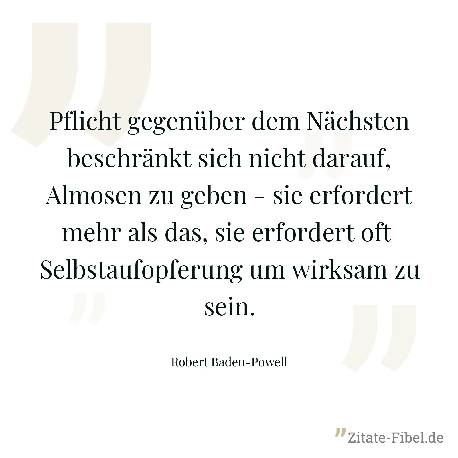 Pflicht gegenüber dem Nächsten beschränkt sich nicht darauf, Almosen zu geben - sie erfordert mehr als das, sie erfordert oft  Selbstaufopferung um wirksam zu sein. - Robert Baden-Powell