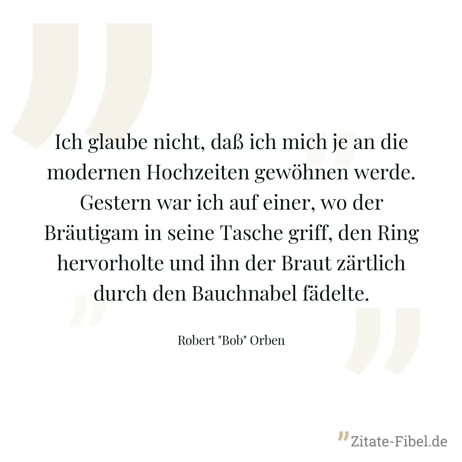 Ich glaube nicht, daß ich mich je an die modernen Hochzeiten gewöhnen werde. Gestern war ich auf einer, wo der Bräutigam in seine Tasche griff, den Ring hervorholte und ihn der Braut zärtlich durch den Bauchnabel fädelte. - Robert "Bob" Orben