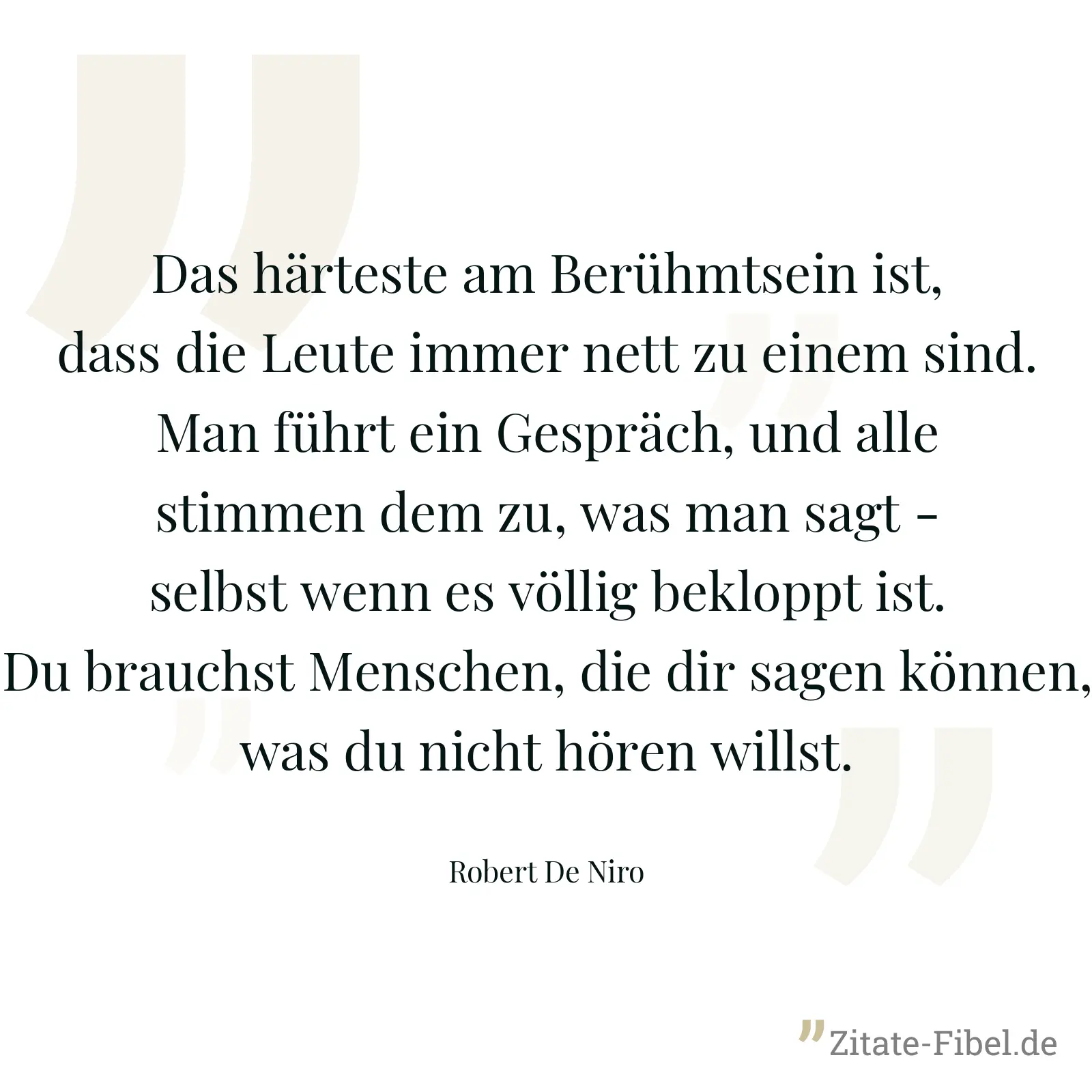 Das härteste am Berühmtsein ist, dass die Leute immer nett zu einem sind. Man führt ein Gespräch, und alle stimmen dem zu, was man sagt - selbst wenn es völlig bekloppt ist. Du brauchst Menschen, die dir sagen können, was du nicht hören willst. - Robert De Niro