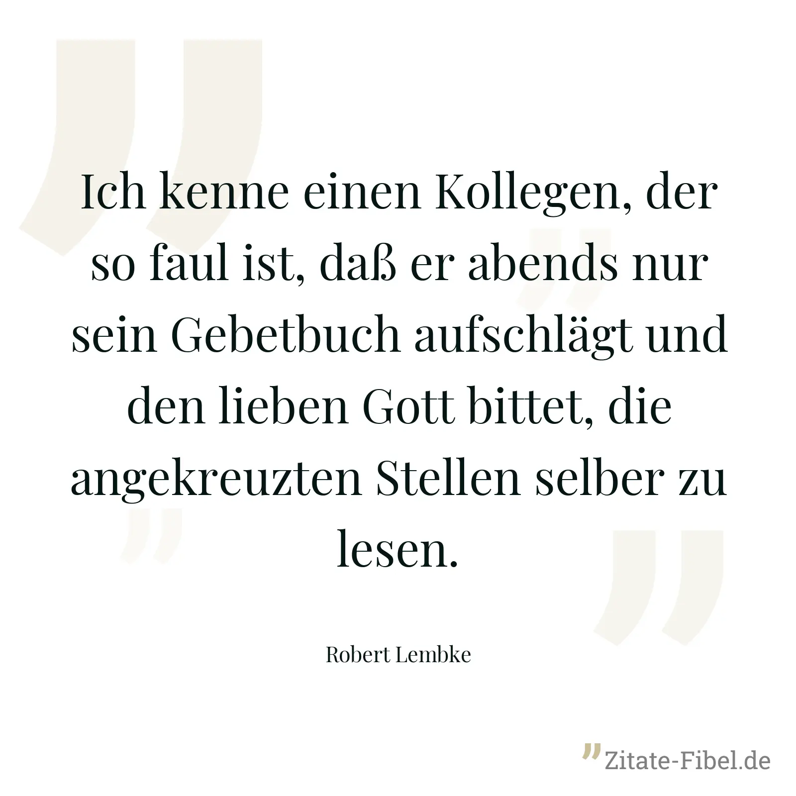 Ich kenne einen Kollegen, der so faul ist, daß er abends nur sein Gebetbuch aufschlägt und den lieben Gott bittet, die angekreuzten Stellen selber zu lesen. - Robert Lembke