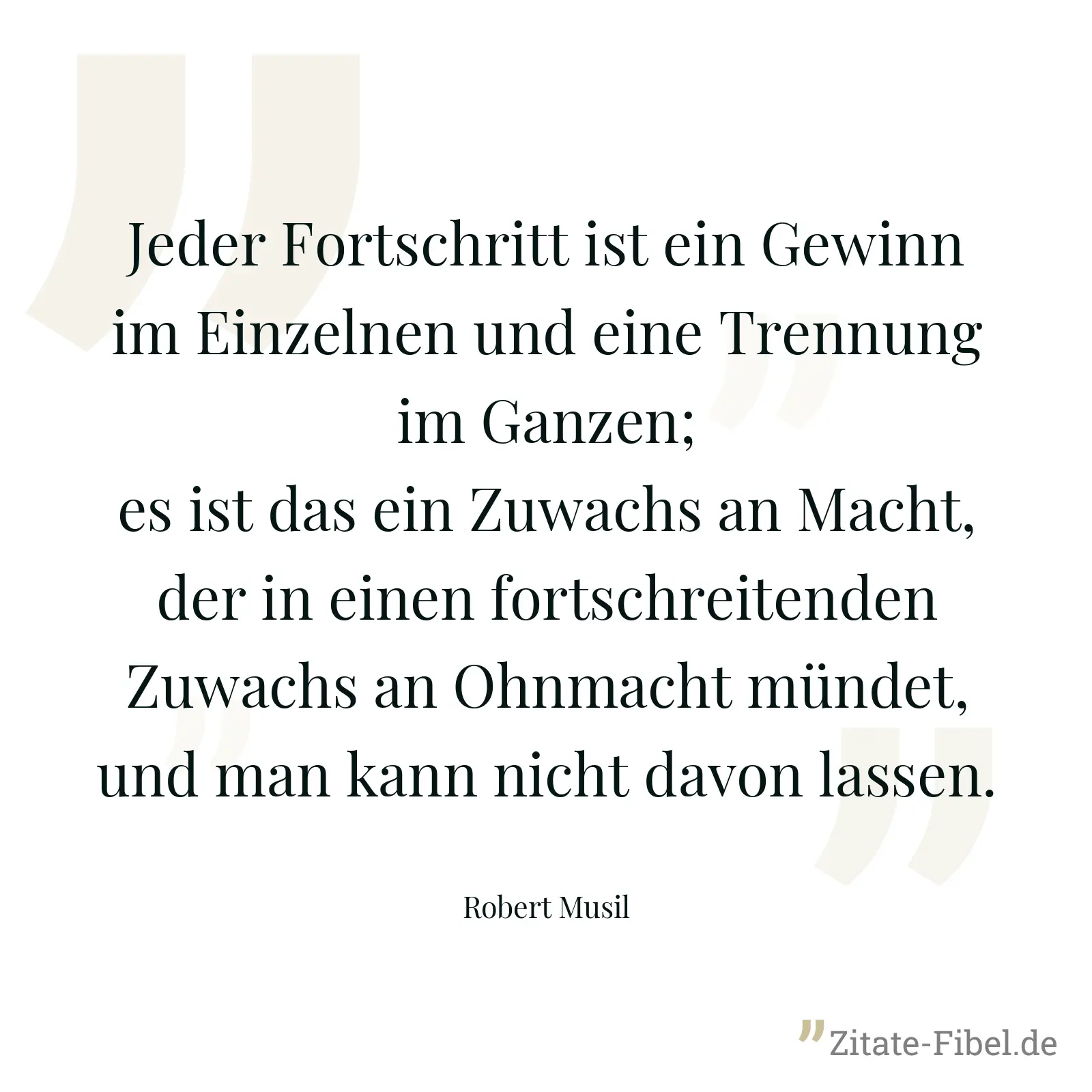 Jeder Fortschritt ist ein Gewinn im Einzelnen und eine Trennung im Ganzen; es ist das ein Zuwachs an Macht, der in einen fortschreitenden Zuwachs an Ohnmacht mündet, und man kann nicht davon lassen. - Robert Musil