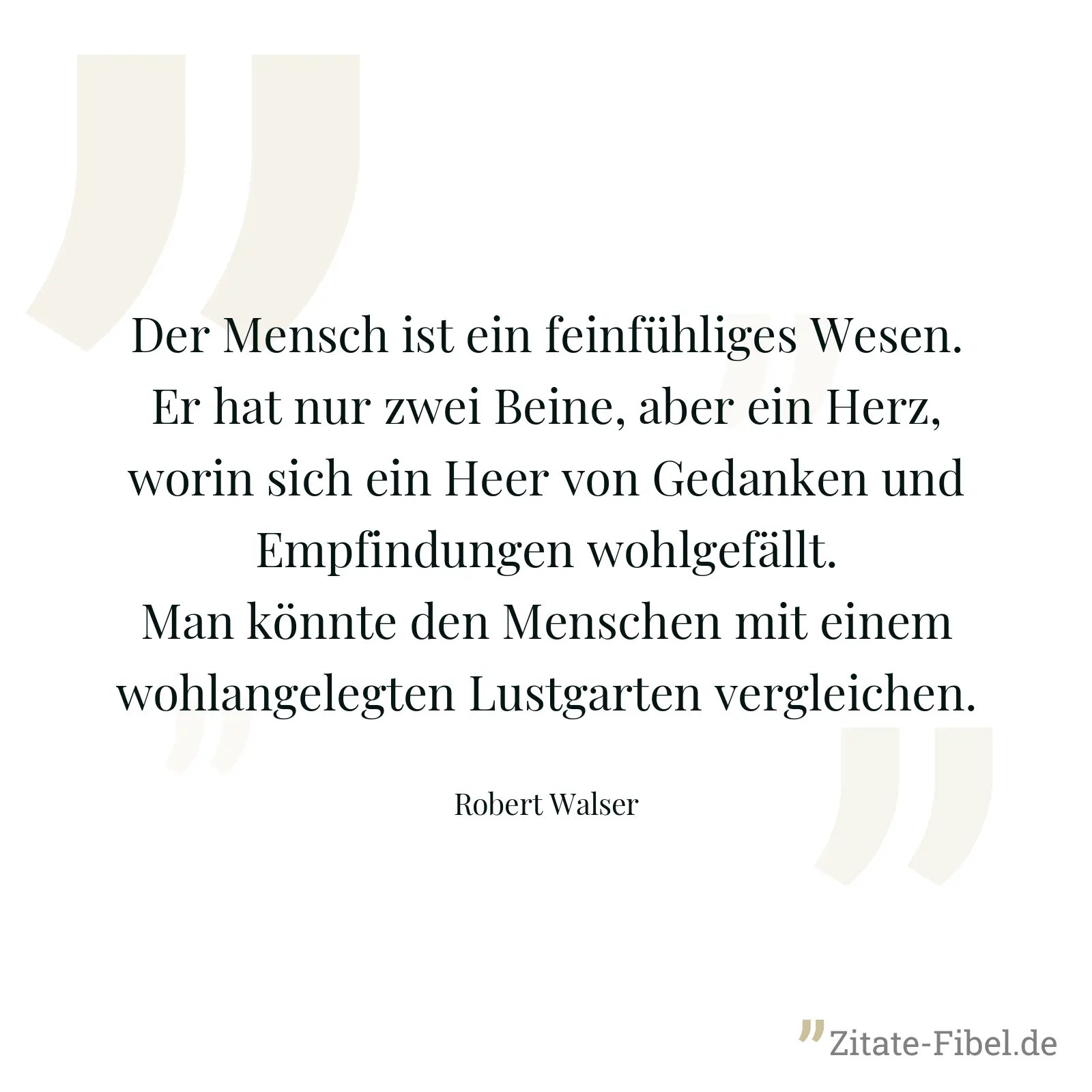 Der Mensch ist ein feinfühliges Wesen. Er hat nur zwei Beine, aber ein Herz, worin sich ein Heer von Gedanken und Empfindungen wohlgefällt. Man könnte den Menschen mit einem wohlangelegten Lustgarten vergleichen. - Robert Walser