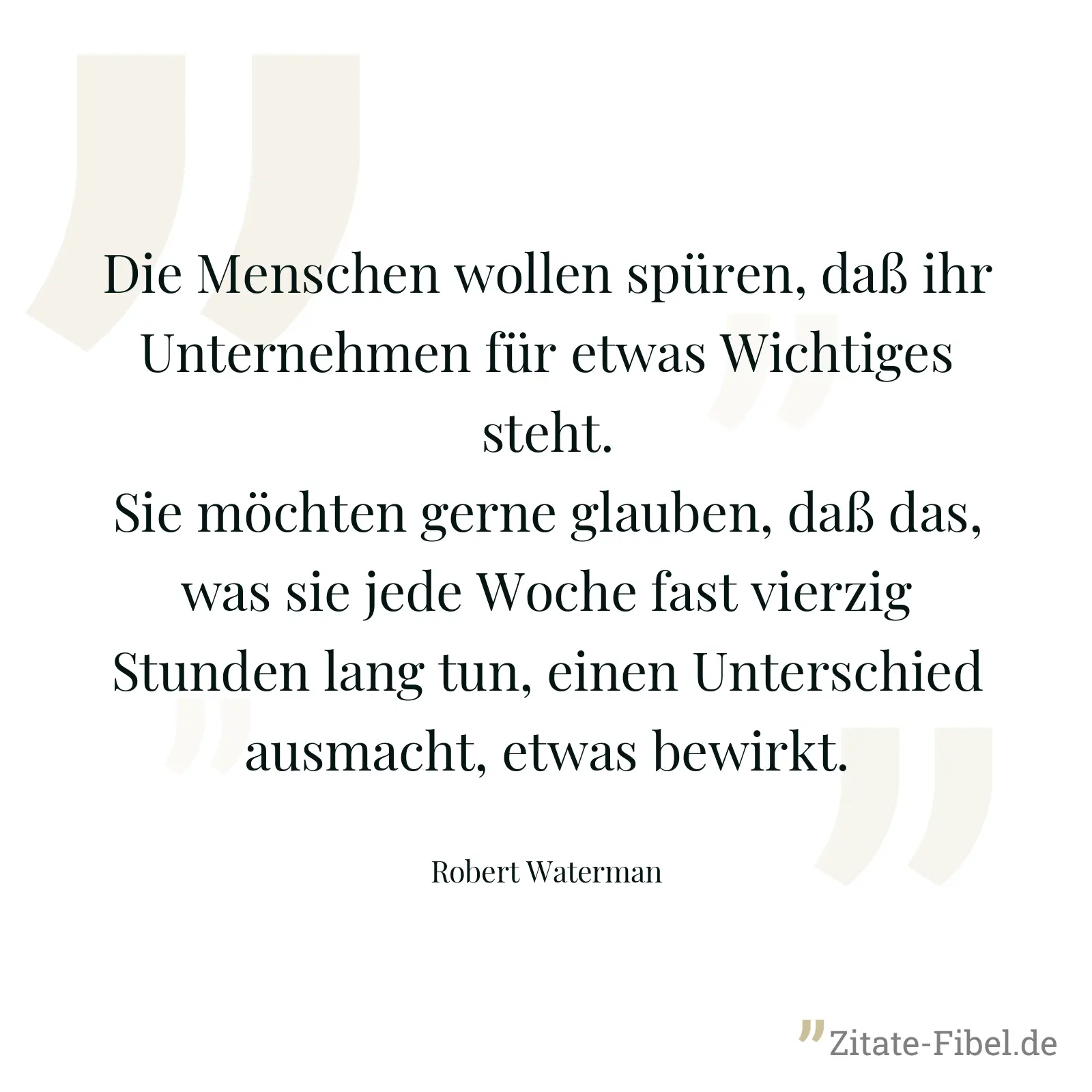 Die Menschen wollen spüren, daß ihr Unternehmen für etwas Wichtiges steht. Sie möchten gerne glauben, daß das, was sie jede Woche fast vierzig Stunden lang tun, einen Unterschied ausmacht, etwas bewirkt. - Robert Waterman