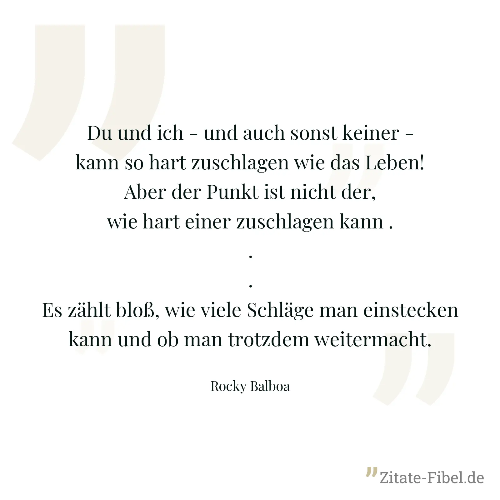 Du und ich - und auch sonst keiner - kann so hart zuschlagen wie das Leben! Aber der Punkt ist nicht der, wie hart einer zuschlagen kann ... Es zählt bloß, wie viele Schläge man einstecken kann und ob man trotzdem weitermacht. - Rocky Balboa