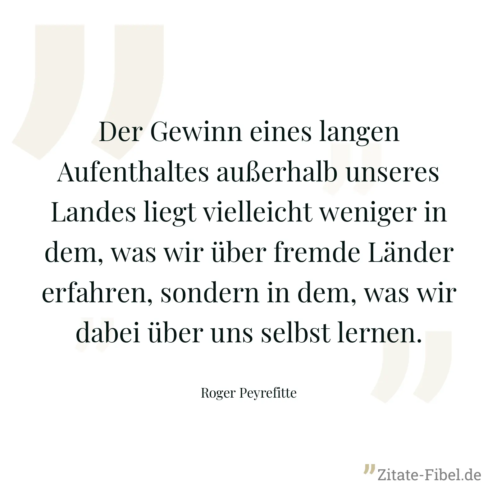 Der Gewinn eines langen Aufenthaltes außerhalb unseres Landes liegt vielleicht weniger in dem, was wir über fremde Länder erfahren, sondern in dem, was wir dabei über uns selbst lernen. - Roger Peyrefitte