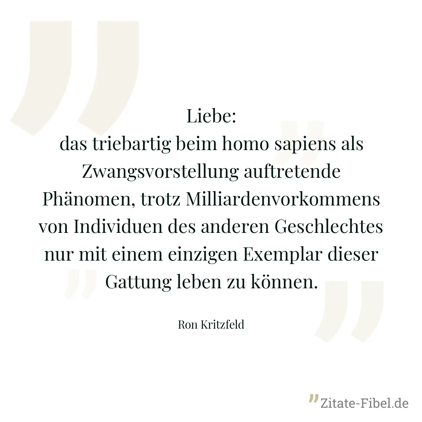 Liebe: das triebartig beim homo sapiens als Zwangsvorstellung auftretende Phänomen, trotz Milliardenvorkommens von Individuen des anderen Geschlechtes nur mit einem einzigen Exemplar dieser Gattung leben zu können. - Ron Kritzfeld