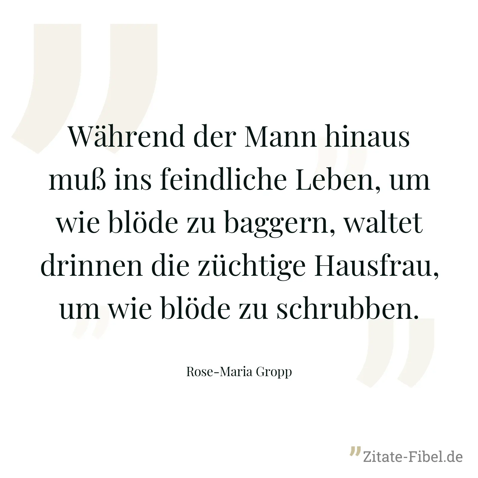 Während der Mann hinaus muß ins feindliche Leben, um wie blöde zu baggern, waltet drinnen die züchtige Hausfrau, um wie blöde zu schrubben. - Rose-Maria Gropp