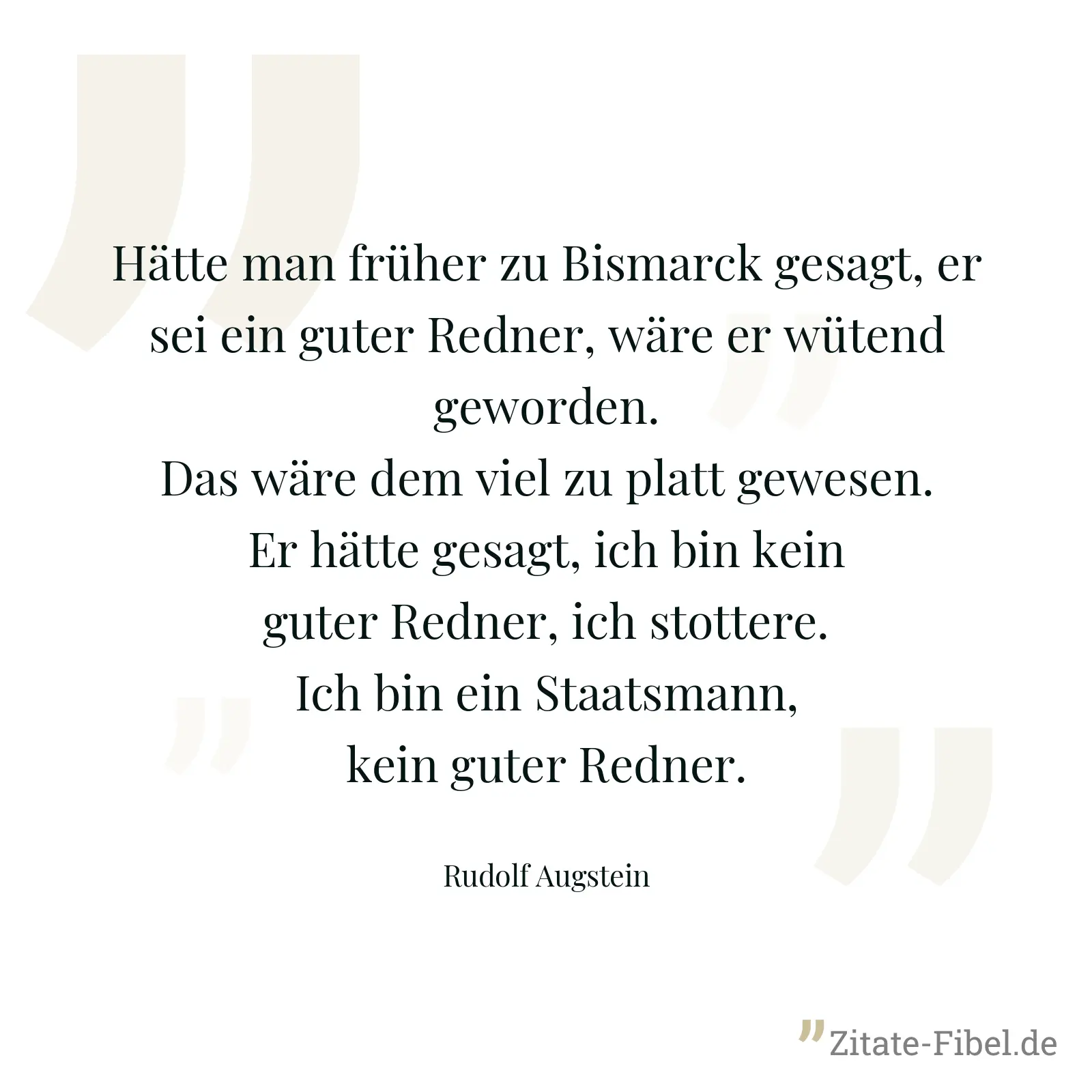 Hätte man früher zu Bismarck gesagt, er sei ein guter Redner, wäre er wütend geworden. Das wäre dem viel zu platt gewesen. Er hätte gesagt, ich bin kein guter Redner, ich stottere. Ich bin ein Staatsmann, kein guter Redner. - Rudolf Augstein
