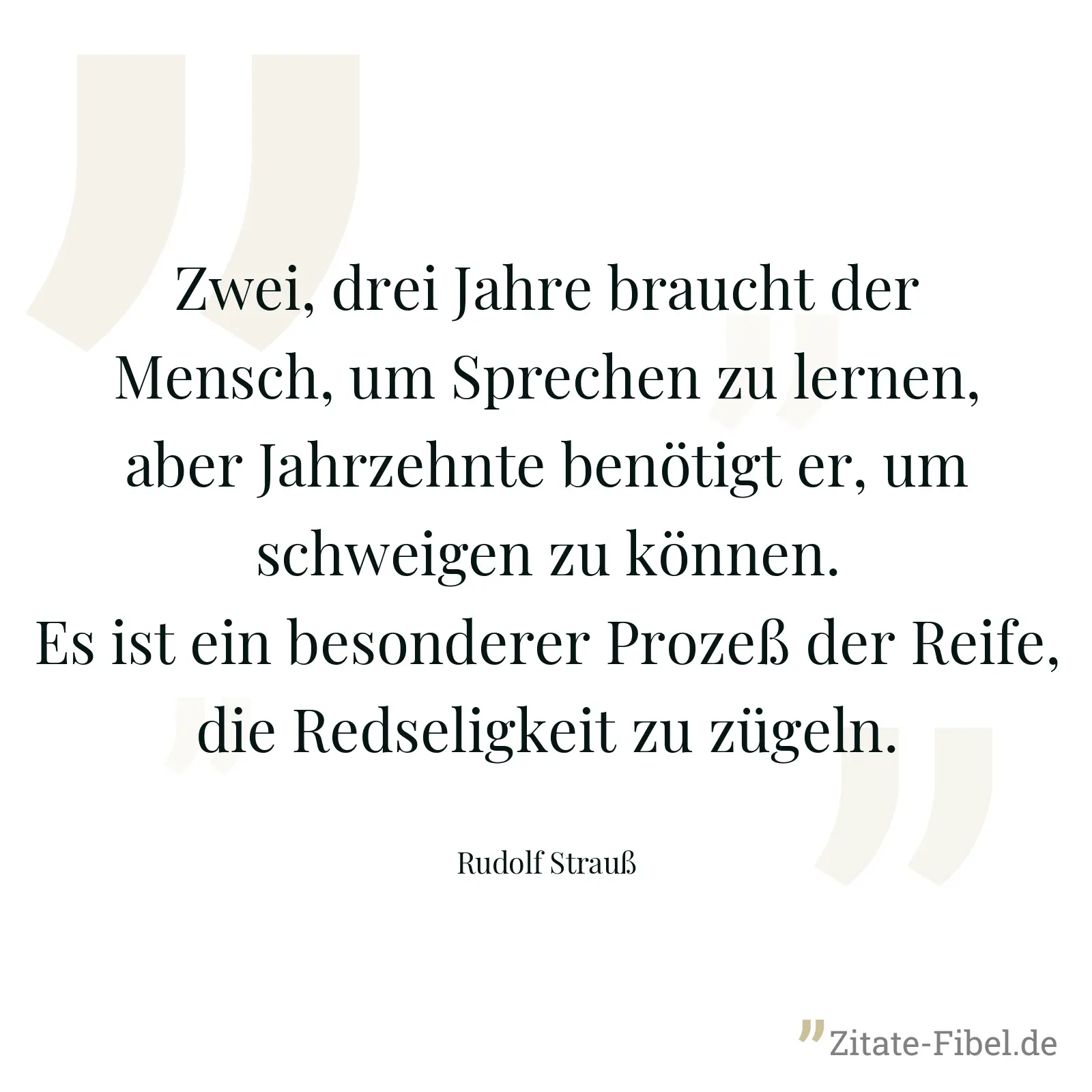 Zwei, drei Jahre braucht der Mensch, um Sprechen zu lernen, aber Jahrzehnte benötigt er, um schweigen zu können. Es ist ein besonderer Prozeß der Reife, die Redseligkeit zu zügeln. - Rudolf Strauß