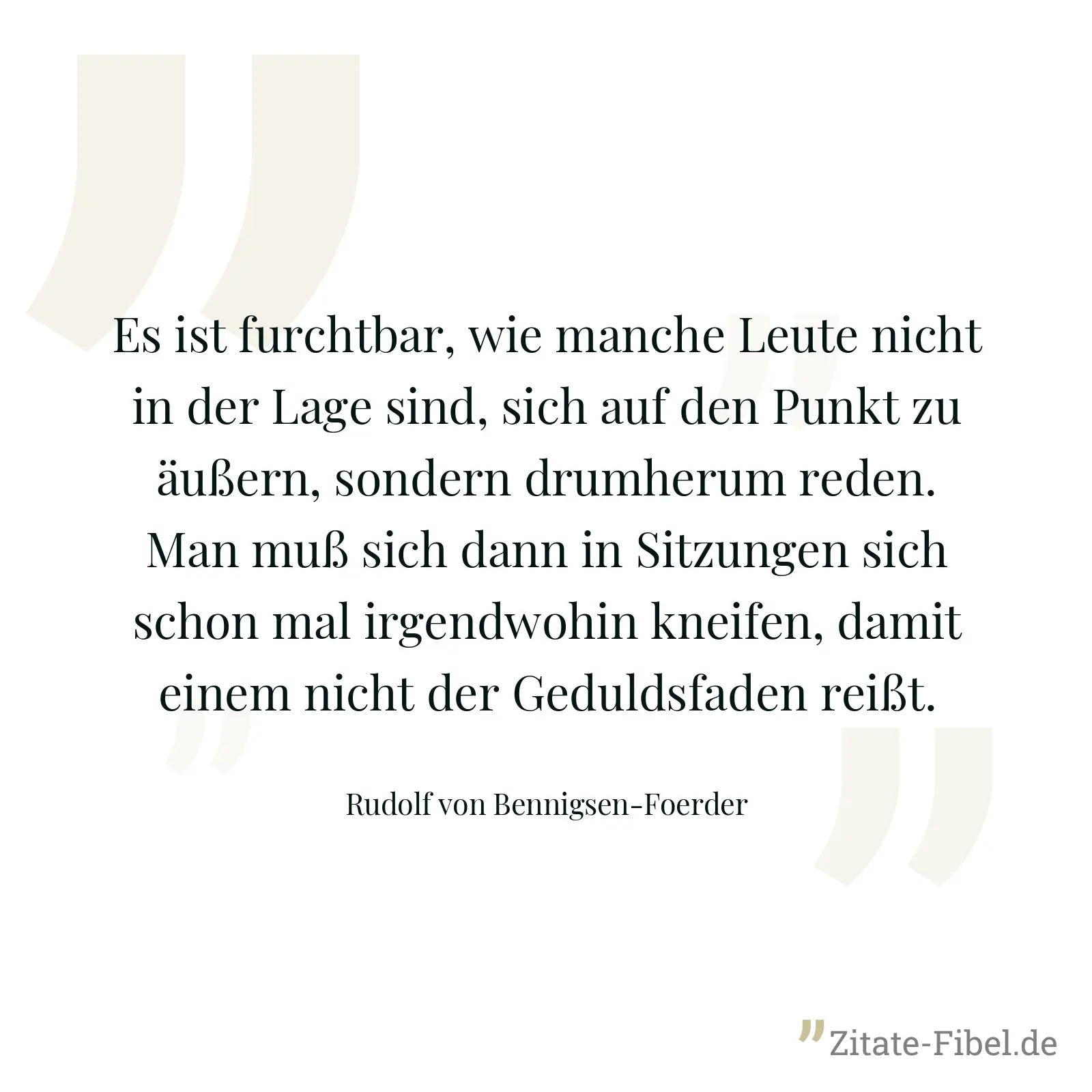 Es ist furchtbar, wie manche Leute nicht in der Lage sind, sich auf den Punkt zu äußern, sondern drumherum reden. Man muß sich dann in Sitzungen sich schon mal irgendwohin kneifen, damit einem nicht der Geduldsfaden reißt. - Rudolf von Bennigsen-Foerder