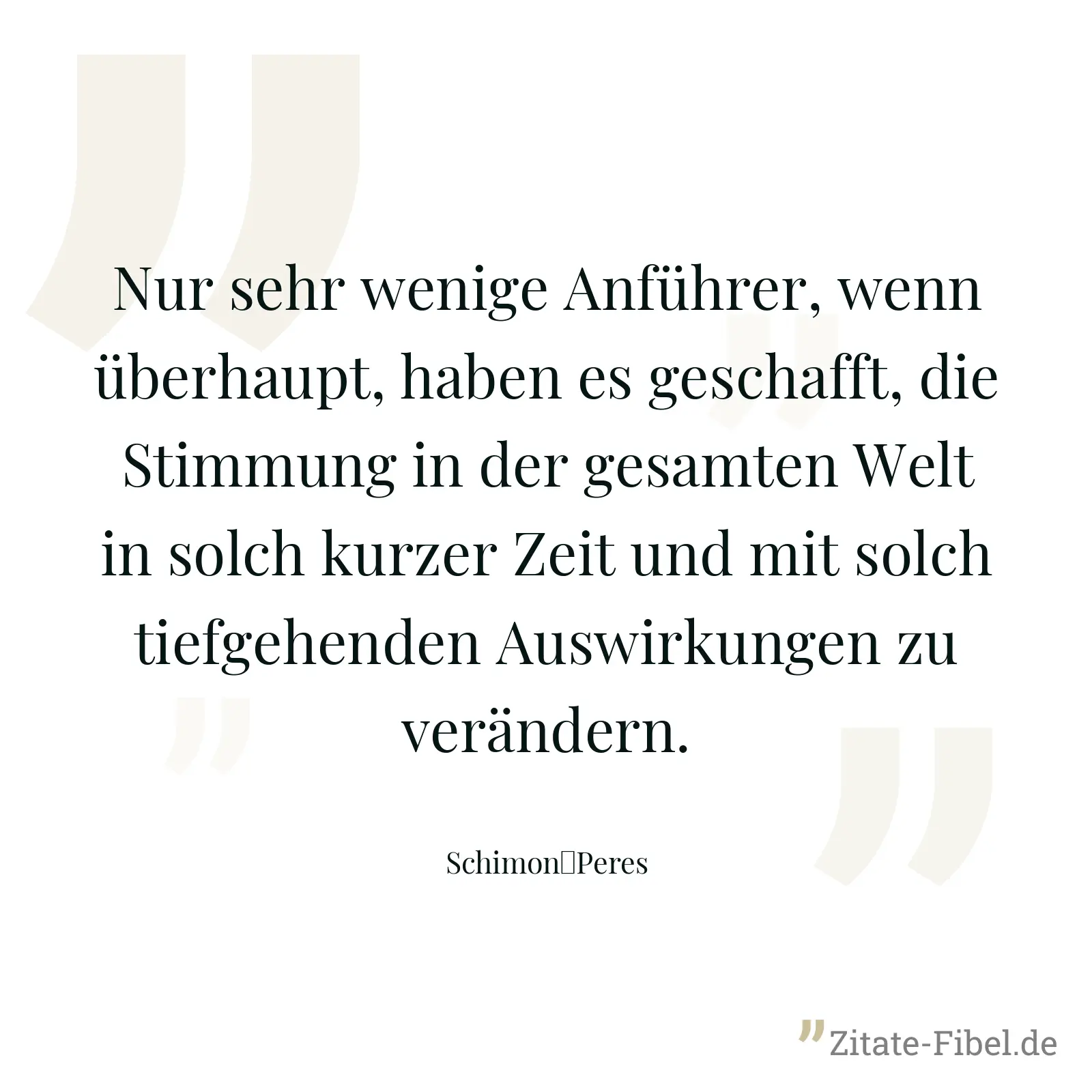 Nur sehr wenige Anführer, wenn überhaupt, haben es geschafft, die Stimmung in der gesamten Welt in solch kurzer Zeit und mit solch tiefgehenden Auswirkungen zu verändern. - Schimon	Peres