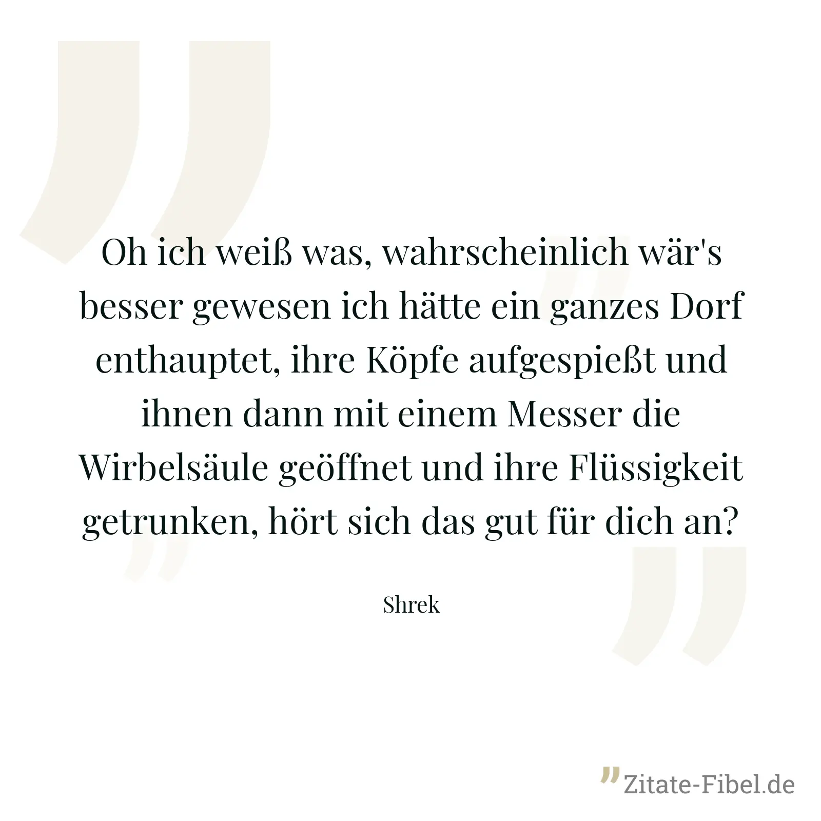 Oh ich weiß was, wahrscheinlich wär's besser gewesen ich hätte ein ganzes Dorf enthauptet, ihre Köpfe aufgespießt und ihnen dann mit einem Messer die Wirbelsäule geöffnet und ihre Flüssigkeit getrunken, hört sich das gut für dich an? - Shrek
