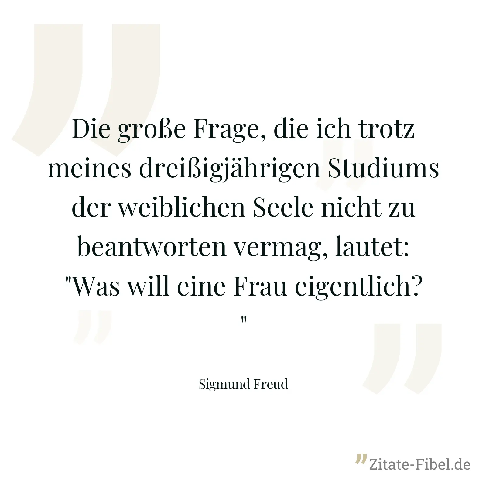 Die große Frage, die ich trotz meines dreißigjährigen Studiums der weiblichen Seele nicht zu beantworten vermag, lautet: "Was will eine Frau eigentlich?" - Sigmund Freud