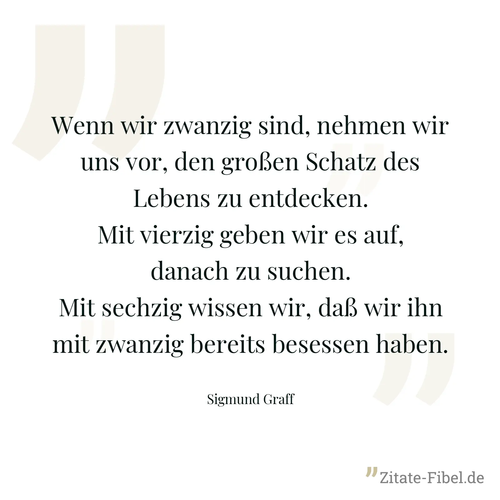 Wenn wir zwanzig sind, nehmen wir uns vor, den großen Schatz des Lebens zu entdecken. Mit vierzig geben wir es auf, danach zu suchen. Mit sechzig wissen wir, daß wir ihn mit zwanzig bereits besessen haben. - Sigmund Graff