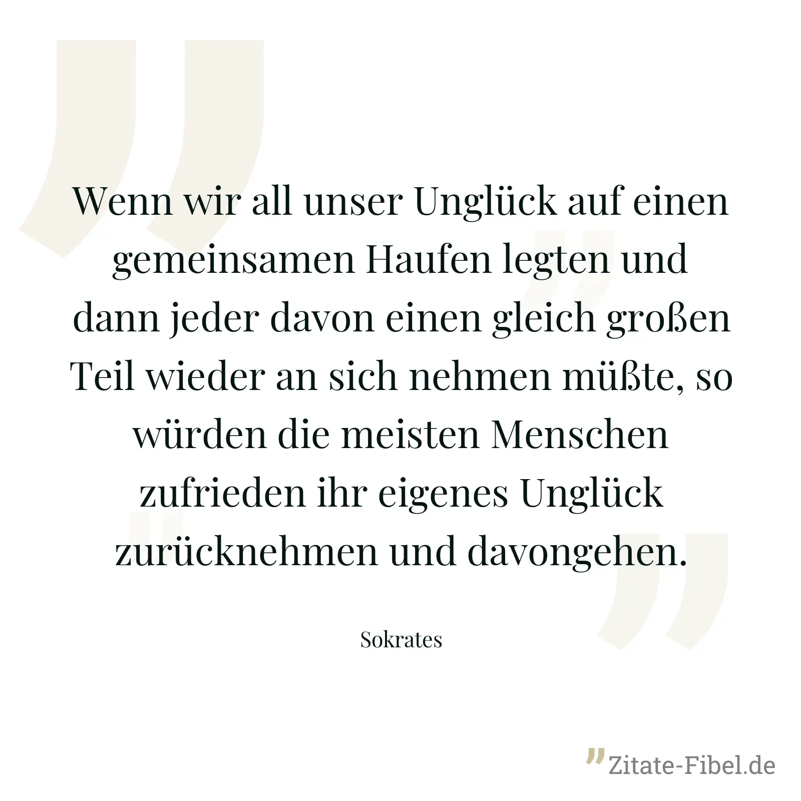 Wenn wir all unser Unglück auf einen gemeinsamen Haufen legten und dann jeder davon einen gleich großen Teil wieder an sich nehmen müßte, so würden die meisten Menschen zufrieden ihr eigenes Unglück zurücknehmen und davongehen. - Sokrates