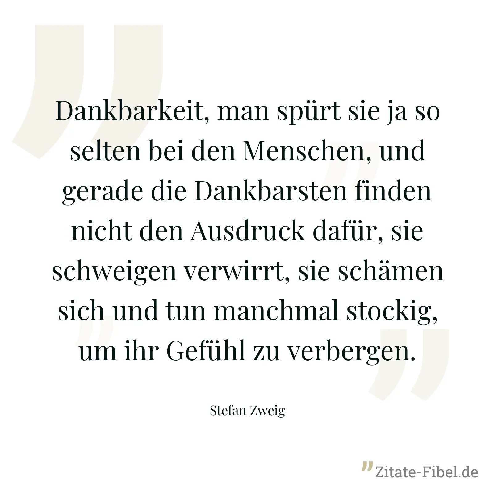 Dankbarkeit, man spürt sie ja so selten bei den Menschen, und gerade die Dankbarsten finden nicht den Ausdruck dafür, sie schweigen verwirrt, sie schämen sich und tun manchmal stockig, um ihr Gefühl zu verbergen. - Stefan Zweig