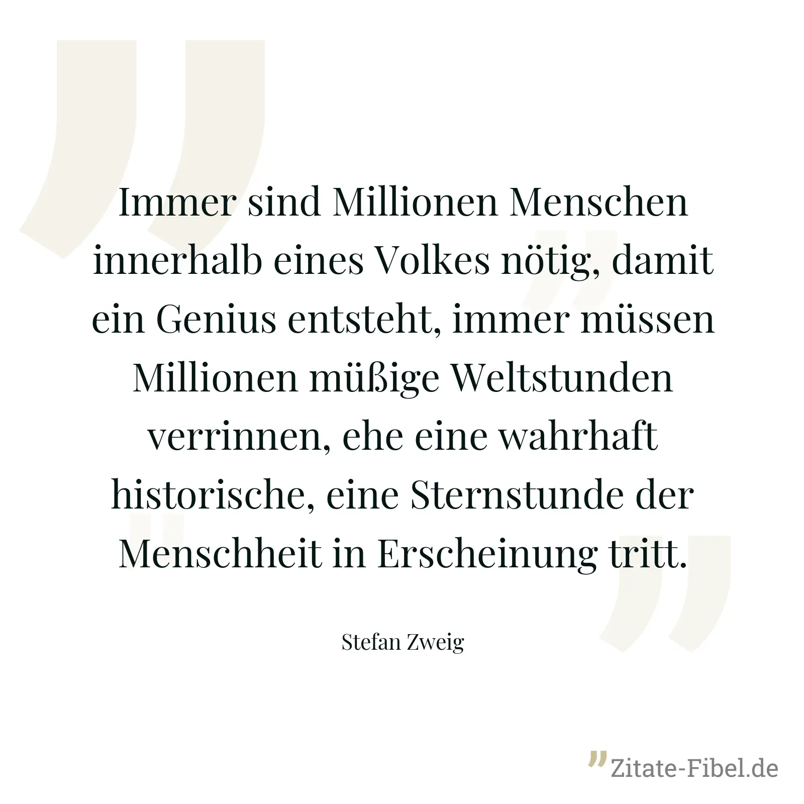 Immer sind Millionen Menschen innerhalb eines Volkes nötig, damit ein Genius entsteht, immer müssen Millionen müßige Weltstunden verrinnen, ehe eine wahrhaft historische, eine Sternstunde der Menschheit in Erscheinung tritt. - Stefan Zweig