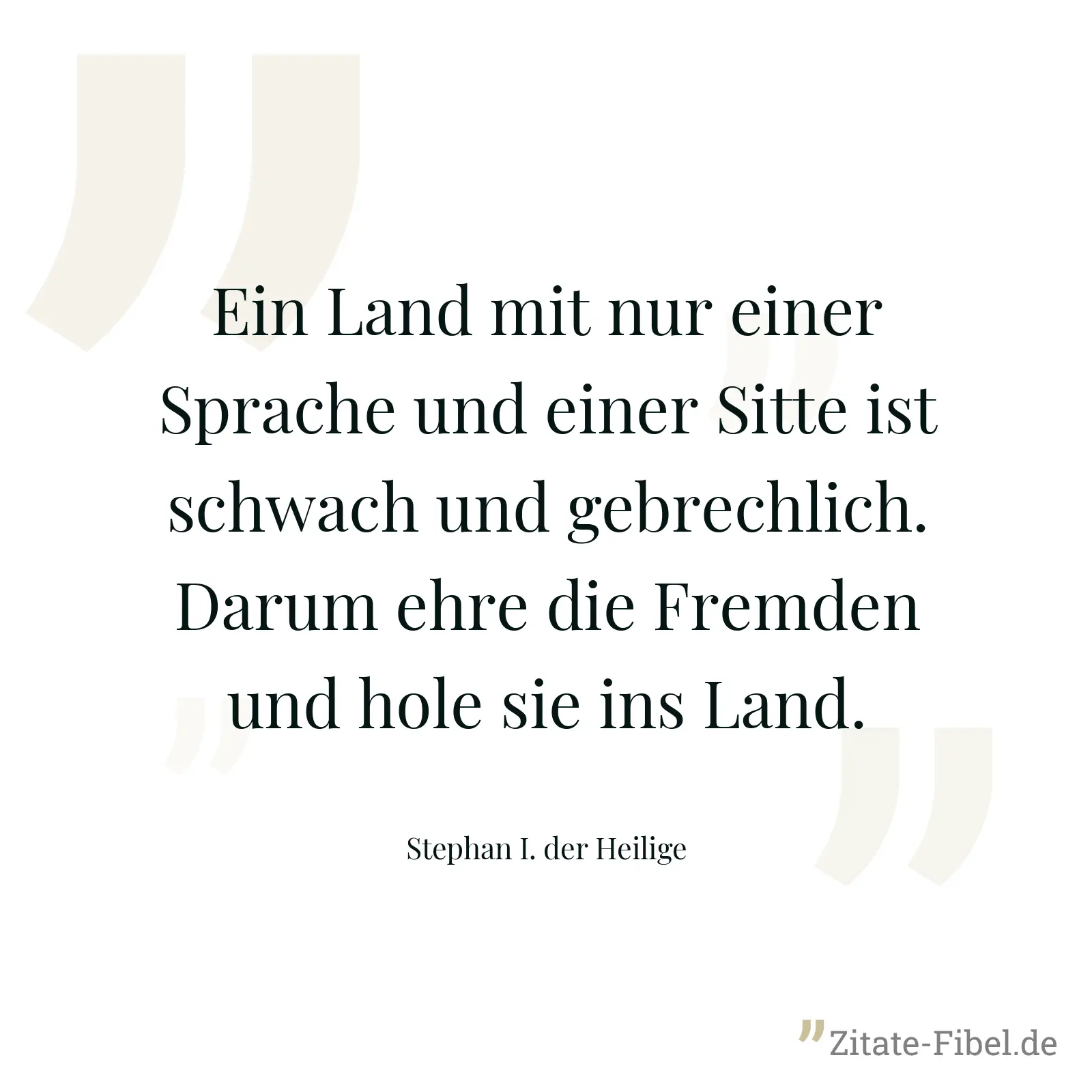 Ein Land mit nur einer Sprache und einer Sitte ist schwach und gebrechlich. Darum ehre die Fremden und hole sie ins Land. - Stephan I. der Heilige