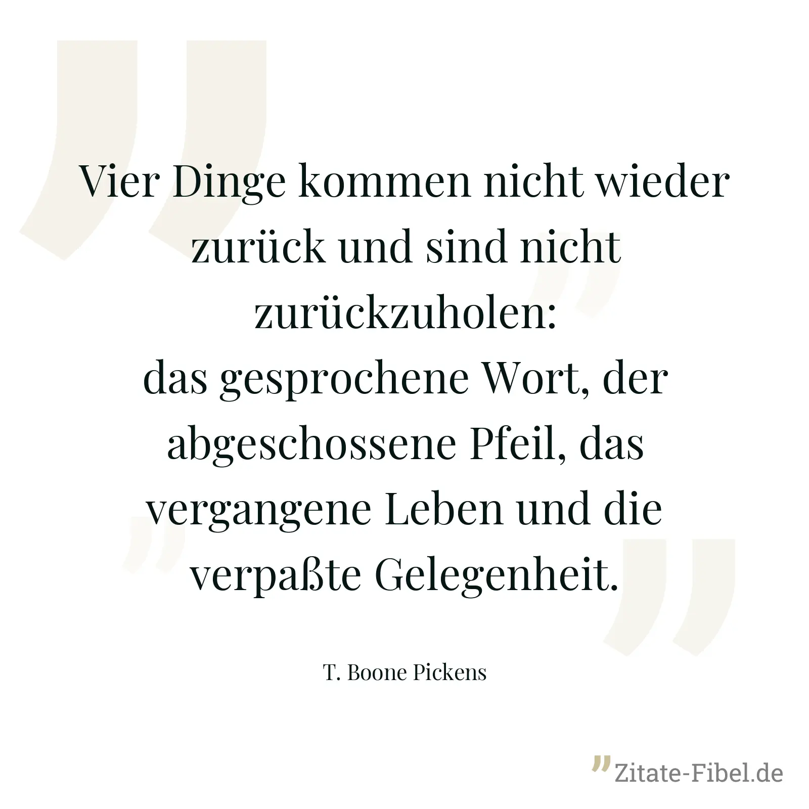 Vier Dinge kommen nicht wieder zurück und sind nicht zurückzuholen: das gesprochene Wort, der abgeschossene Pfeil, das vergangene Leben und die verpaßte Gelegenheit. - T. Boone Pickens