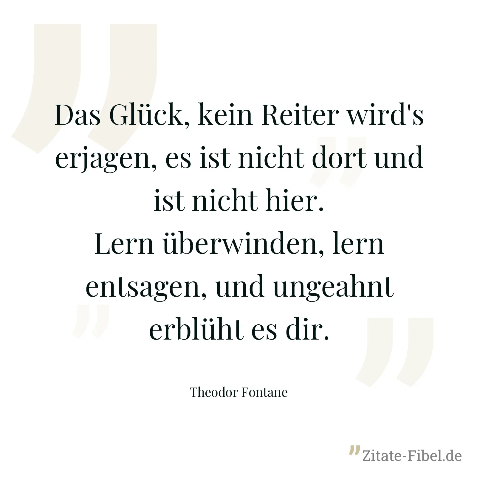 Das Glück, kein Reiter wird's erjagen, es ist nicht dort und ist nicht hier. Lern überwinden, lern entsagen, und ungeahnt erblüht es dir. - Theodor Fontane