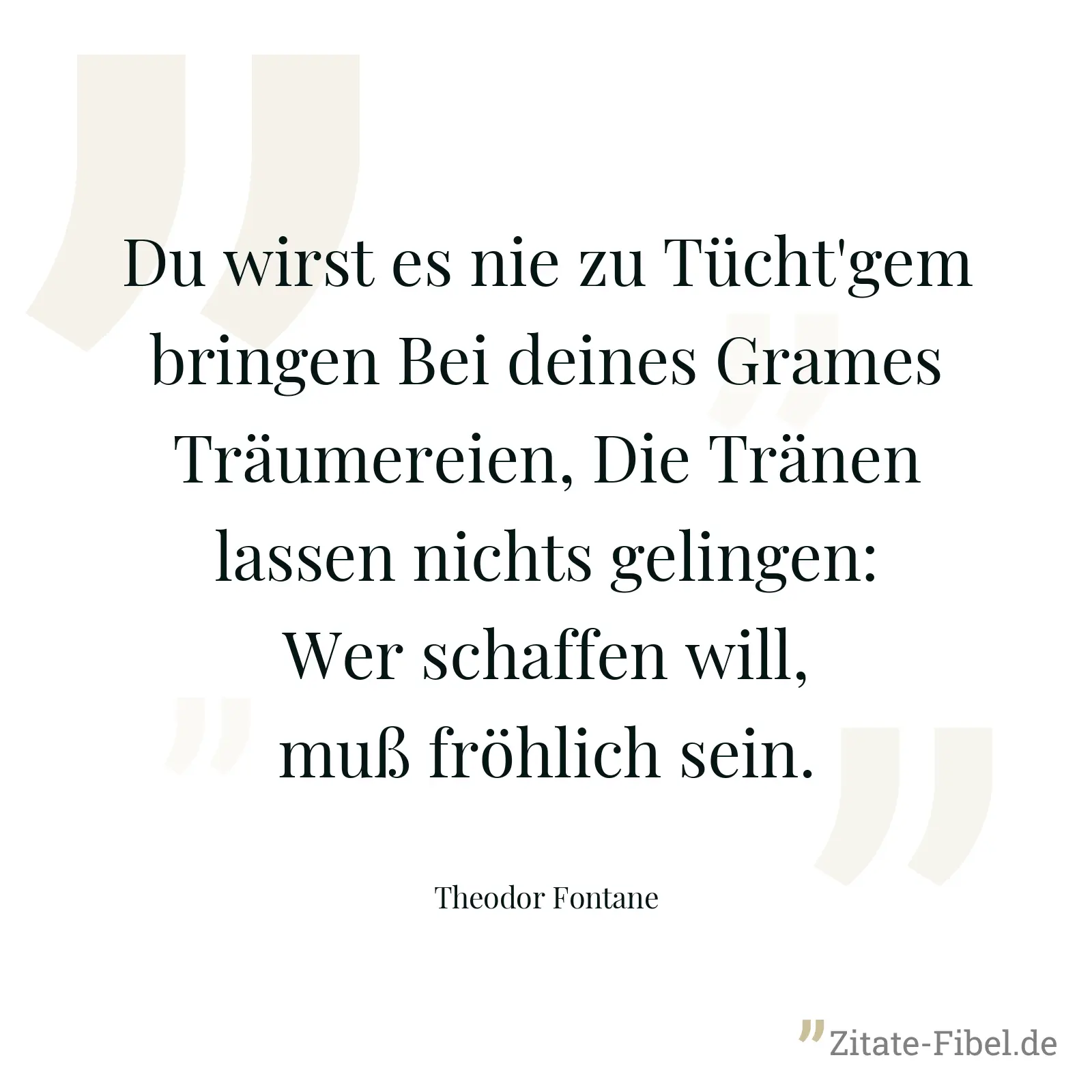 Du wirst es nie zu Tücht'gem bringen Bei deines Grames Träumereien, Die Tränen lassen nichts gelingen: Wer schaffen will, muß fröhlich sein. - Theodor Fontane