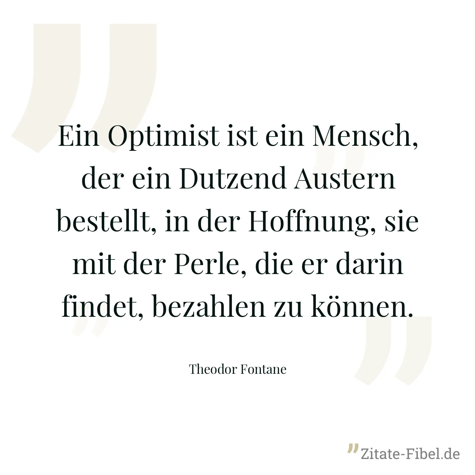 Ein Optimist ist ein Mensch, der ein Dutzend Austern bestellt, in der Hoffnung, sie mit der Perle, die er darin findet, bezahlen zu können. - Theodor Fontane