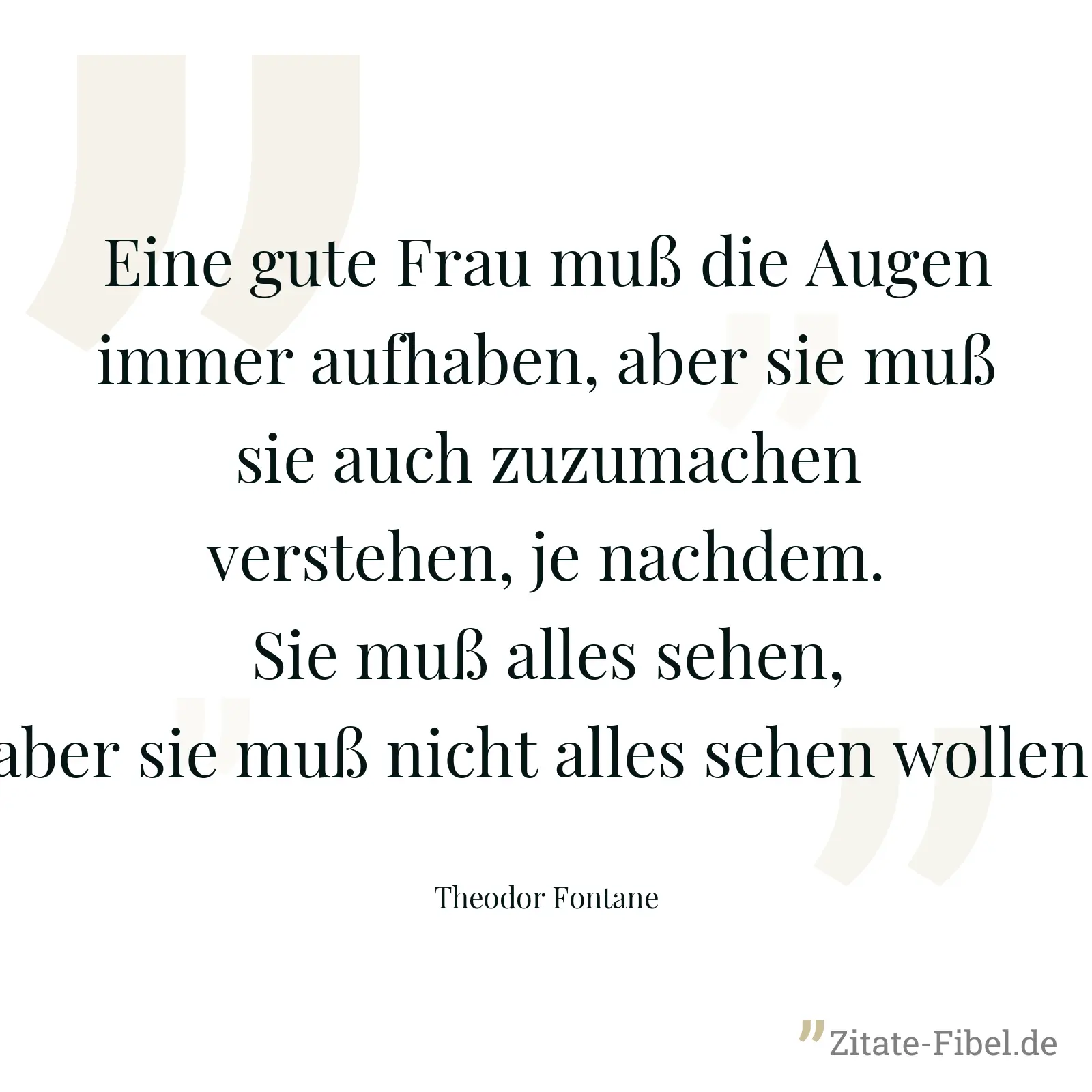 Eine gute Frau muß die Augen immer aufhaben, aber sie muß sie auch zuzumachen verstehen, je nachdem. Sie muß alles sehen, aber sie muß nicht alles sehen wollen. - Theodor Fontane