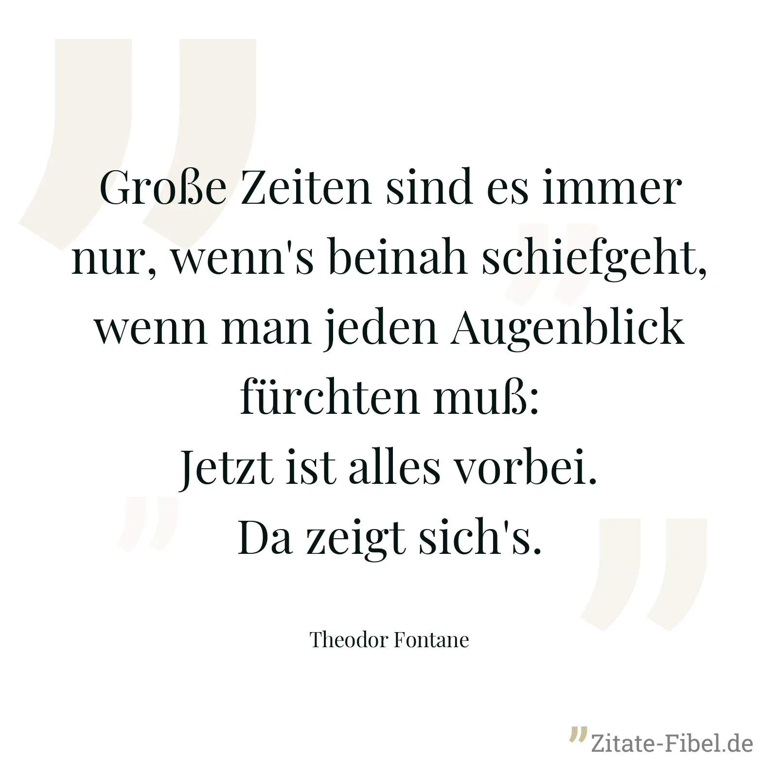Große Zeiten sind es immer nur, wenn's beinah schiefgeht, wenn man jeden Augenblick fürchten muß: Jetzt ist alles vorbei. Da zeigt sich's. - Theodor Fontane