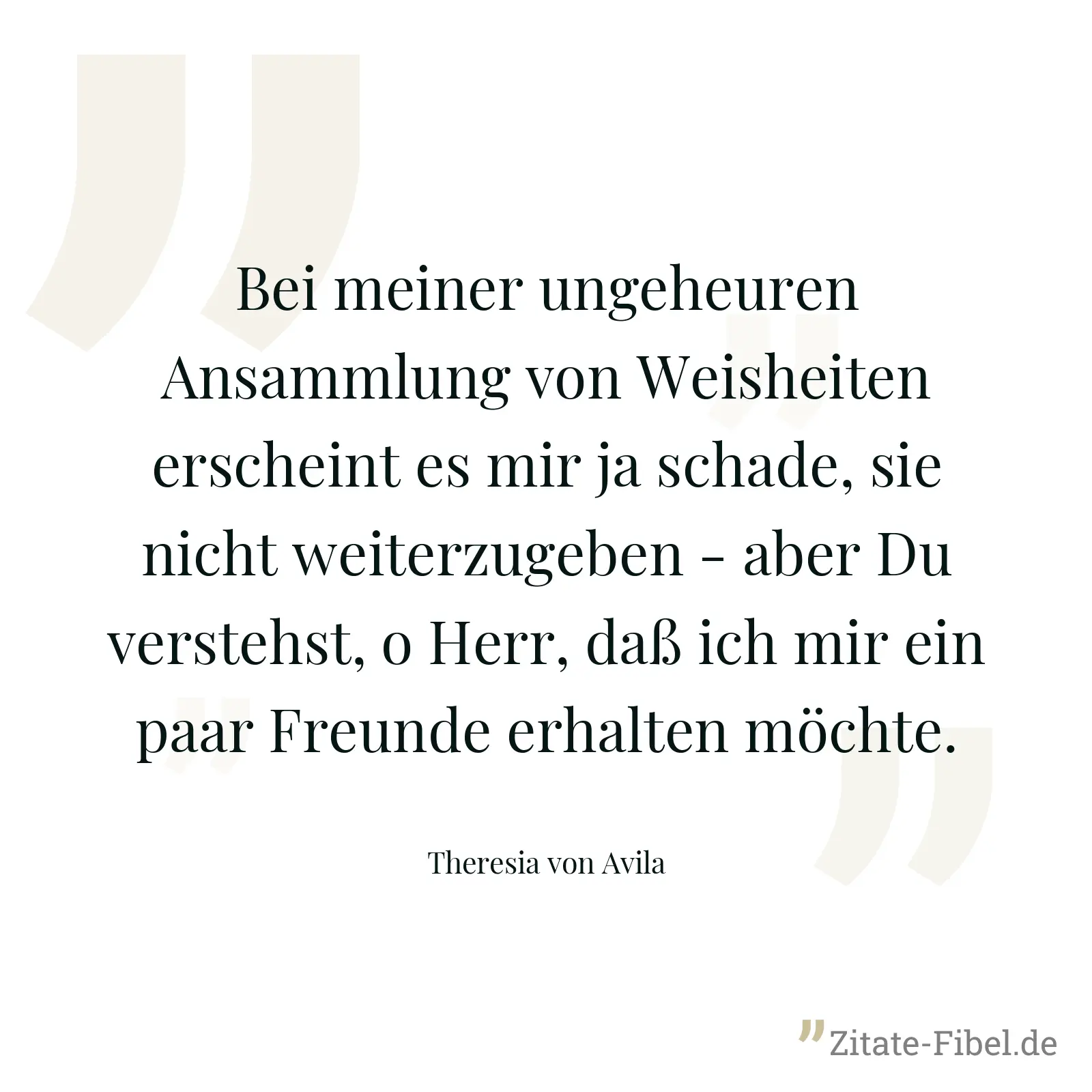Bei meiner ungeheuren Ansammlung von Weisheiten erscheint es mir ja schade, sie nicht weiterzugeben - aber Du verstehst, o Herr, daß ich mir ein paar Freunde erhalten möchte. - Theresia von Avila